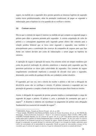 26
seguro, na medida em o segurador deve prestar garantia ao interesse legítimo do segurado
contra riscos predeterminados, além da prestação condicional, de pagar ao segurado a
indenização, para a hipótese (se e/ou quando) de se verificar o sinistro.
(ii) Contrato oneroso
Diz-se que o contrato de seguro é oneroso na medida em que compete ao segurado pagar o
prêmio para obter a garantia prestada pelo segurador. A correta estipulação do valor do
prêmio e o conseqüente pagamento pelo segurado geram efeitos não somente para a
relação jurídica bilateral que se trava entre segurado e segurador, mas também e
principalmente para a constituição das reservas da companhia de seguros para que faça
frente aos valores devidos por conta de indenizações a serem pagas na hipótese de
sinistros.
A operação de seguro é operação de massa. Ela somente existe em tempos modernos por
conta da possível realização de cálculos estatísticos e atuariais pelo segurador que lhe
permitem pulverizar os riscos pela coletividade de segurados. Um contrato de seguro
singularmente considerado implicaria a assunção de elevado risco para o segurador,
denotando, sem sombra de qualquer dúvida, um verdadeiro caráter aleatório.
O segurador, por sua vez, tem o direito de receber o prêmio e não tem a obrigação de
devolvê-la acaso não se verifique o sinistro. O prêmio remunera o segurador por sua
prestação de garantia e compõe o fundo de reservas técnicas para fazer frente ao sinistro.
Assim, à obrigação do segurador de prestar garantia implica a contraprestação a cargo do
segurado de pagar o prêmio. O prêmio é, pois, a prestação do contraente que quer o
seguro56
. A doutrina é unânime em reconhecer no pagamento do prêmio uma obrigação
fundamental (ou essencial) do tomador do seguro57
.
56
MIRANDA, Pontes. Tratado de Direito Privado . ob. cit., p. 444
57
Neste sentido, FRANCO, Vera Helena de Mello. Lições de Direito Securitário, ob. cit., p. 49; NICOLAS,
Véronique , Traité de Droit des Assurances – Tome 3 – Le contrat d’assurance. Paris: L.G.D.J., 2002. p. 605;
CALERO, Fernando Sánchez, Ley de contrato de seguro. ob. cit., p. 287. Este último autor faz a síntese das
razões pelas quais o prêmio se mostra fundamental para o contrato de seguro: “Se dice por todos los autores
que la prima es un elemento esencial en el contrato de seguro. Desde un punto de vista técnico-económico,
porque el asegurador no puede efectuar la cobertura del riesgo si no recauda los fondos suficientes para
cubrir las necesidades de la mutualidad de asegurados. Desde un punto de vista jurídico, porque la Ley
considera que el contrato de seguro es oneroso, lo que la voluntad de las partes no puede desvirtuar.”
 