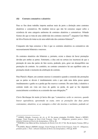 27
(iii) Contratos comutativos e aleatórios
Para os fins deste trabalho importa analisar mais de perto a distinção entre contratos
aleatórios e comutativos. De imediato tem-se que não há consenso sequer sobre a
existência de uma categoria autônoma de contratos aleatórios e comutativos. Orlando
Gomes diz que se trata de uma subdivisão dos contratos onerosos58
, enquanto Caio Mário
da Silva Pereira diz tratar-se de uma subdivisão dos contratos bilaterais59
.
Conquanto não haja consenso o fato é que os contratos aleatórios ou comutativos são
necessariamente bilaterais e onerosos.
Os contratos aleatórios são bilaterais e, portanto, existe a chance de haver prestações
devidas por ambas as partes. Entretanto, a álea está na certeza (ou incerteza) de que a
prestação de uma das partes de fato ocorra, podendo, pois, gerar um desequilíbrio nas
prestações do contrato. Ao contrário, no contrato comutativo há um equilíbrio entre as
prestações desde o momento da celebração do contrato.
Para Planiol e Ripert, um contrato oneroso é comutativo quando a extensão das prestações
que as partes se devem é imediatamente certa e que cada uma delas possa apurar
imediatamente o ganho ou a perda que lhe reserva o contrato. De outro lado, é aleatório o
contrato tendo em vista um risco de ganho ou perda, do qual se faz depender
essencialmente a existência ou a extensão das suas obrigações.60
Clovis Bevilacqua há muito já havia dito que “comutativos serão os onerosos, quando
houver equivalência, aproximada ou exata, entre as prestações das duas partes
contratantes; aleatórios, se as vantagens a obter são incertas e vacilantes, podendo ser
58
GOMES, Orlando. Contratos, ob. cit., p. 83. Na mesma orientação, PLANIOL, Marcel e RIPERT,
Georges. Traité Pratique de Droit Civile Français, Tome VI – Obligations, première partie ». Paris :
Librairie Générale de Droit et de Jurisprudence, 1930, p. 48.
59
PEREIRA, Caio Mário da Silva. Instituições de Direito Civil, III, 11ª Ed.. Rio de Janeiro: Forense, 2003, p.
68.
60
PLANIOL, Marcel e RIPERT, Georges. Traité Pratique de Droit Civile Français, Tome VI – Obligations,
première partie ». Paris : Librairie Générale de Droit et de Jurisprudence, 1930, pp. 48/49
 