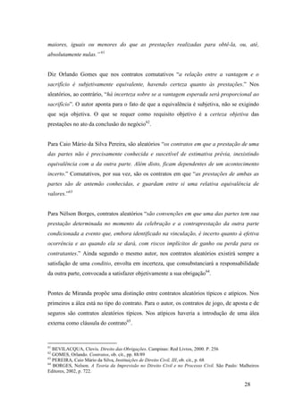 28
maiores, iguais ou menores do que as prestações realizadas para obtê-la, ou, até,
absolutamente nulas.” 61
Diz Orlando Gomes que nos contratos comutativos “a relação entre a vantagem e o
sacrifício é subjetivamente equivalente, havendo certeza quanto às prestações.” Nos
aleatórios, ao contrário, “há incerteza sobre se a vantagem esperada será proporcional ao
sacrifício”. O autor aponta para o fato de que a equivalência é subjetiva, não se exigindo
que seja objetiva. O que se requer como requisito objetivo é a certeza objetiva das
prestações no ato da conclusão do negócio62
.
Para Caio Mário da Silva Pereira, são aleatórios “os contratos em que a prestação de uma
das partes não é precisamente conhecida e suscetível de estimativa prévia, inexistindo
equivalência com a da outra parte. Além disto, ficam dependentes de um acontecimento
incerto.” Comutativos, por sua vez, são os contratos em que “as prestações de ambas as
partes são de antemão conhecidas, e guardam entre si uma relativa equivalência de
valores.”63
Para Nélson Borges, contratos aleatórios “são convenções em que uma das partes tem sua
prestação determinada no momento da celebração e a contraprestação da outra parte
condicionada a evento que, embora identificado na vinculação, é incerto quanto à efetiva
ocorrência e ao quando ela se dará, com riscos implícitos de ganho ou perda para os
contratantes.” Ainda segundo o mesmo autor, nos contratos aleatórios existirá sempre a
satisfação de uma conditio, envolta em incerteza, que consubstanciará a responsabilidade
da outra parte, convocada a satisfazer objetivamente a sua obrigação64
.
Pontes de Miranda propõe uma distinção entre contratos aleatórios típicos e atípicos. Nos
primeiros a álea está no tipo do contrato. Para o autor, os contratos de jogo, de aposta e de
seguros são contratos aleatórios típicos. Nos atípicos haveria a introdução de uma álea
externa como cláusula do contrato65
.
61
BEVILACQUA, Clovis. Direito das Obrigações. Campinas: Red Livros, 2000. P. 256
62
GOMES, Orlando. Contratos, ob. cit., pp. 88/89
63
PEREIRA, Caio Mário da Silva, Instituições de Direito Civil, III, ob. cit., p. 68
64
BORGES, Nelson. A Teoria da Imprevisão no Direito Civil e no Processo Civil. São Paulo: Malheiros
Editores, 2002, p. 722.
 