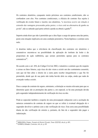 29
Os contratos aleatórios, conquanto muito próximos aos contratos condicionais, não se
confundem com eles. Nos contratos condicionais, a eficácia do contrato fica sujeita à
verificação do evento futuro e incerto; nos aleatórios, “a incerteza ocorre em relação à
extensão das vantagens procuradas pelas partes; o risco está na alternativa de ganho ou
perda”, não se sabendo qual parte sofrerá a perda ou obterá o ganho66
.
Importa ainda dizer que não é permitido que a álea fique a cargo de apenas uma das partes,
posto esta situação implicaria em uma condição potestativa. Nesta hipótese o contrato seria
nulo.
A doutrina indica que a relevância da classificação dos contratos em aleatórios e
comutativos encontra-se na possibilidade da aplicação do instituto da lesão e da
propositura de ação redibitória, que seriam permitidos apenas para os contratos
comutativos67
.
De acordo com o art. 458, do Código Civil de 2002, é aleatório o contrato que diz respeito
a coisas ou fatos futuros, cujo risco de não virem a existir um dos contratantes assumirá,
sem que tal fato afete o direito de a outra parte receber integralmente o que lhe foi
prometido, desde que de sua parte não tenha havido dolo ou culpa, ainda que nada do
avençado venha a existir.
Para o campo do contrato de seguro, entretanto, a distinção se mostra relevante para que se
determine quais são as prestações das partes e, em especial, se há uma prestação devida
pelo segurador independentemente da verificação do risco ou não.
Pode-se especular também a respeito de uma preocupação subjacente com a aceitação da
natureza comutativa do contrato de seguro no que se refere à eventual obrigação de o
segurador devolver o prêmio com a não verificação do risco. Esta seria uma possibilidade
diante da não verificação do sinistro e, portanto, do fato de o segurador não pagar a
indenização.
65
MIRANDA, Pontes. Tratado de Direito Privado, Tomo XXXVIII. ob.cit. p. 493.
66
GOMES, Orlando. Contratos. ob. cit., p. 89
 
