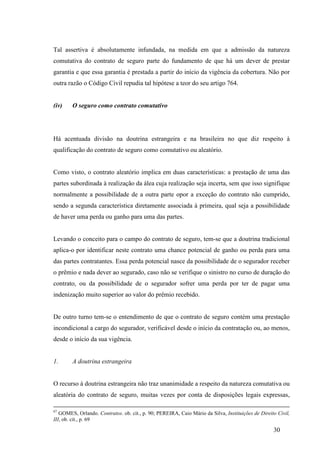 30
Tal assertiva é absolutamente infundada, na medida em que a admissão da natureza
comutativa do contrato de seguro parte do fundamento de que há um dever de prestar
garantia e que essa garantia é prestada a partir do início da vigência da cobertura. Não por
outra razão o Código Civil repudia tal hipótese a teor do seu artigo 764.
(iv) O seguro como contrato comutativo
Há acentuada divisão na doutrina estrangeira e na brasileira no que diz respeito à
qualificação do contrato de seguro como comutativo ou aleatório.
Como visto, o contrato aleatório implica em duas características: a prestação de uma das
partes subordinada à realização da álea cuja realização seja incerta, sem que isso signifique
normalmente a possibilidade de a outra parte opor a exceção do contrato não cumprido,
sendo a segunda característica diretamente associada à primeira, qual seja a possibilidade
de haver uma perda ou ganho para uma das partes.
Levando o conceito para o campo do contrato de seguro, tem-se que a doutrina tradicional
aplica-o por identificar neste contrato uma chance potencial de ganho ou perda para uma
das partes contratantes. Essa perda potencial nasce da possibilidade de o segurador receber
o prêmio e nada dever ao segurado, caso não se verifique o sinistro no curso de duração do
contrato, ou da possibilidade de o segurador sofrer uma perda por ter de pagar uma
indenização muito superior ao valor do prêmio recebido.
De outro turno tem-se o entendimento de que o contrato de seguro contém uma prestação
incondicional a cargo do segurador, verificável desde o início da contratação ou, ao menos,
desde o início da sua vigência.
1. A doutrina estrangeira
O recurso à doutrina estrangeira não traz unanimidade a respeito da natureza comutativa ou
aleatória do contrato de seguro, muitas vezes por conta de disposições legais expressas,
67
GOMES, Orlando. Contratos. ob. cit., p. 90; PEREIRA, Caio Mário da Silva, Instituições de Direito Civil,
III, ob. cit., p. 69
 