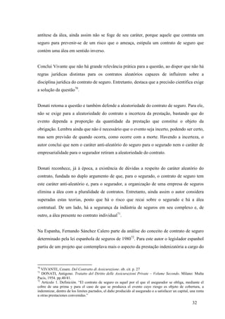 32
antítese da álea, ainda assim não se foge de seu caráter, porque aquele que contrata um
seguro para prevenir-se de um risco que o ameaça, estipula um contrato de seguro que
contém uma álea em sentido inverso.
Conclui Vivante que não há grande relevância prática para a questão, ao dispor que não há
regras jurídicas distintas para os contratos aleatórios capazes de influírem sobre a
disciplina jurídica do contrato de seguro. Entretanto, destaca que a precisão científica exige
a solução da questão70
.
Donati retoma a questão e também defende a aleatoriedade do contrato de seguro. Para ele,
não se exige para a aleatoriedade do contrato a incerteza da prestação, bastando que do
evento dependa a proporção da quantidade da prestação que constitui o objeto da
obrigação. Lembra ainda que não é necessário que o evento seja incerto, podendo ser certo,
mas sem previsão de quando ocorra, como ocorre com a morte. Havendo a incerteza, o
autor conclui que nem o caráter anti-aleatório do seguro para o segurado nem o caráter de
empresarialidade para o segurador retiram a aleatoriedade do contrato.
Donati reconhece, já à época, a existência de dúvidas a respeito do caráter aleatório do
contrato, fundada no duplo argumento de que, para o segurado, o contrato de seguro tem
este caráter anti-aleatório e, para o segurador, a organização de uma empresa de seguros
elimina a álea com a pluralidade de contratos. Entretanto, ainda assim o autor considera
superadas estas teorias, posto que há o risco que recai sobre o segurado e há a álea
contratual. De um lado, há a segurança da indústria de seguros em seu complexo e, de
outro, a álea presente no contrato individual71
.
Na Espanha, Fernando Sánchez Calero parte da análise do conceito de contrato de seguro
determinado pela lei espanhola de seguros de 198072
. Para este autor o legislador espanhol
partiu de um projeto que contemplava mais o aspecto da prestação indenizatória a cargo do
70
VIVANTE, Cesare. Del Contratto di Assicurazione. ob. cit. p. 27
71
DONATI, Antigono. Tratatto del Diritto delle Assicurazioni Private – Volume Secondo. Milano: Multa
Pacis, 1954. pp.40/41.
72
Artículo 1. Definición. “El contrato de seguro es aquel por el que el asegurador se obliga, mediante el
cobre de una prima y para el caso de que se produzca el evento cuyo riesgo es objeto de cobertura, a
indemnizar, dentro de los limites pactados, el daño producido al asegurado o a satisfacer un capital, una renta
u otras prestaciones convenidas.”
 