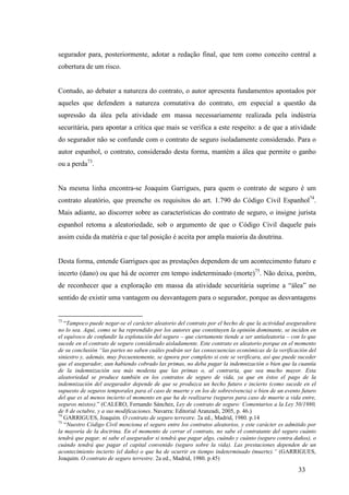 33
segurador para, posteriormente, adotar a redação final, que tem como conceito central a
cobertura de um risco.
Contudo, ao debater a natureza do contrato, o autor apresenta fundamentos apontados por
aqueles que defendem a natureza comutativa do contrato, em especial a questão da
supressão da álea pela atividade em massa necessariamente realizada pela indústria
securitária, para apontar a crítica que mais se verifica a este respeito: a de que a atividade
do segurador não se confunde com o contrato de seguro isoladamente considerado. Para o
autor espanhol, o contrato, considerado desta forma, mantém a álea que permite o ganho
ou a perda73
.
Na mesma linha encontra-se Joaquim Garrigues, para quem o contrato de seguro é um
contrato aleatório, que preenche os requisitos do art. 1.790 do Código Civil Espanhol74
.
Mais adiante, ao discorrer sobre as características do contrato de seguro, o insigne jurista
espanhol retoma a aleatoriedade, sob o argumento de que o Código Civil daquele país
assim cuida da matéria e que tal posição é aceita por ampla maioria da doutrina.
Desta forma, entende Garrigues que as prestações dependem de um acontecimento futuro e
incerto (dano) ou que há de ocorrer em tempo indeterminado (morte)75
. Não deixa, porém,
de reconhecer que a exploração em massa da atividade securitária suprime a “álea” no
sentido de existir uma vantagem ou desvantagem para o segurador, porque as desvantagens
73
“Tampoco puede negar-se el carácter aleatorio del contrato por el hecho de que la actividad aseguradora
no lo sea. Aquí, como se ha reprendido por los autores que constituyen la opinión dominante, se inciden en
el equívoco de confundir la explotación del seguro – que ciertamente tiende a ser antialeatoria – con lo que
sucede en el contrato de seguro considerado aisladamente. Este contrato es aleatorio porque en el momento
de su conclusión “las partes no saben cuáles podrán ser las consecuencias económicas de la verificación del
siniestro y, además, muy frecuentemente, se ignora por completo si este se verificara, así que puede suceder
que el asegurador, aun habiendo cobrado las primas, no deba pagar la indemnización o bien que la cuantía
de la indemnización sea más modesta que las primas o, al contraria, que sea mucho mayor. Esta
aleatoriedad se produce también en los contratos de seguro de vida, ya que en éstos el pago de la
indemnización del asegurador depende de que se produzca un hecho futuro e incierto (como sucede en el
supuesto de seguros temporales para el caso de muerte y en los de sobrevivencia) o bien de un evento futuro
del que es al menos incierto el momento en que ha de realizarse (seguros para caso de muerte a vida entre,
seguros mixtos).” (CALERO, Fernando Sánchez, Ley de contrato de seguro: Comentarios a la Ley 50/1980,
de 8 de octubre, y a sus modificaciones. Navarra: Editorial Aranzadi, 2005, p. 46.)
74
GARRIGUES, Joaquim. O contrato de seguro terrestre. 2a ed., Madrid, 1980. p.14
75
“Nuestro Código Civil menciona el seguro entre los contratos aleatorios, y este carácter es admitido por
la mayoría de la doctrina. En el momento de cerrar el contrato, no sabe el contratante del seguro cuánto
tendrá que pagar, ni sabe el asegurador si tendrá que pagar algo, cuándo y cuánto (seguro contra daños), o
cuándo tendrá que pagar el capital convenido (seguro sobre la vida). Las prestaciones dependen de un
acontecimiento incierto (el daño) o que ha de ocurrir en tiempo indeterminado (muerte).” (GARRIGUES,
Joaquim. O contrato de seguro terrestre. 2a ed., Madrid, 1980. p.45)
 