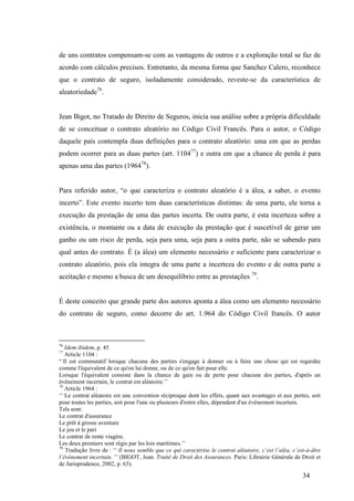 34
de uns contratos compensam-se com as vantagens de outros e a exploração total se faz de
acordo com cálculos precisos. Entretanto, da mesma forma que Sanchez Calero, reconhece
que o contrato de seguro, isoladamente considerado, reveste-se da característica de
aleatoriedade76
.
Jean Bigot, no Tratado de Direito de Seguros, inicia sua análise sobre a própria dificuldade
de se conceituar o contrato aleatório no Código Civil Francês. Para o autor, o Código
daquele país contempla duas definições para o contrato aleatório: uma em que as perdas
podem ocorrer para as duas partes (art. 110477
) e outra em que a chance de perda é para
apenas uma das partes (196478
).
Para referido autor, “o que caracteriza o contrato aleatório é a álea, a saber, o evento
incerto”. Este evento incerto tem duas características distintas: de uma parte, ele torna a
execução da prestação de uma das partes incerta. De outra parte, é esta incerteza sobre a
existência, o montante ou a data de execução da prestação que é suscetível de gerar um
ganho ou um risco de perda, seja para uma, seja para a outra parte, não se sabendo para
qual antes do contrato. É (a álea) um elemento necessário e suficiente para caracterizar o
contrato aleatório, pois ela integra de uma parte a incerteza do evento e de outra parte a
aceitação e mesmo a busca de um desequilíbrio entre as prestações 79
.
É deste conceito que grande parte dos autores aponta a álea como um elemento necessário
do contrato de seguro, como decorre do art. 1.964 do Código Civil francês. O autor
76
Idem ibidem, p. 45
77
Article 1104 :
“ Il est commutatif lorsque chacune des parties s'engage à donner ou à faire une chose qui est regardée
comme l'équivalent de ce qu'on lui donne, ou de ce qu'on fait pour elle.
Lorsque l'équivalent consiste dans la chance de gain ou de perte pour chacune des parties, d'après un
événement incertain, le contrat est aléatoire.’’
78
Article 1964 :
‘‘ Le contrat aléatoire est une convention réciproque dont les effets, quant aux avantages et aux pertes, soit
pour toutes les parties, soit pour l'une ou plusieurs d'entre elles, dépendent d'un événement incertain.
Tels sont:
Le contrat d'assurance
Le prêt à grosse aventure
Le jeu et le pari
Le contrat de rente viagère.
Les deux premiers sont régis par les lois maritimes.’’
79
Tradução livre de : ‘‘ Il nous semble que ce qui caractérise le contrat aléatoire, c’est l’aléa, c’est-à-dire
l’événement incertain. ’’ (BIGOT, Jean. Traité de Droit des Assurances. Paris: Librairie Générale de Droit et
de Jurisprudence, 2002, p. 63).
 