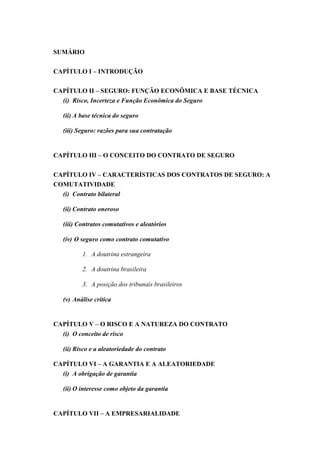 SUMÁRIO
CAPÍTULO I – INTRODUÇÃO
CAPÍTULO II – SEGURO: FUNÇÃO ECONÔMICA E BASE TÉCNICA
(i) Risco, Incerteza e Função Econômica do Seguro
(ii) A base técnica do seguro
(iii) Seguro: razões para sua contratação
CAPÍTULO III – O CONCEITO DO CONTRATO DE SEGURO
CAPÍTULO IV – CARACTERÍSTICAS DOS CONTRATOS DE SEGURO: A
COMUTATIVIDADE
(i) Contrato bilateral
(ii) Contrato oneroso
(iii) Contratos comutativos e aleatórios
(iv) O seguro como contrato comutativo
1. A doutrina estrangeira
2. A doutrina brasileira
3. A posição dos tribunais brasileiros
(v) Análise crítica
CAPÍTULO V – O RISCO E A NATUREZA DO CONTRATO
(i) O conceito de risco
(ii) Risco e a aleatoriedade do contrato
CAPÍTULO VI – A GARANTIA E A ALEATORIEDADE
(i) A obrigação de garantia
(ii) O interesse como objeto da garantia
CAPÍTULO VII – A EMPRESARIALIDADE
 