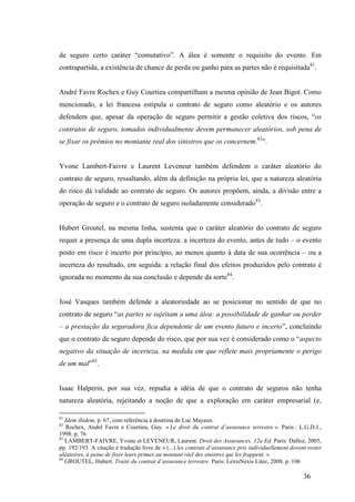 36
de seguro certo caráter “comutativo”. A álea é somente o requisito do evento. Em
contrapartida, a existência de chance de perda ou ganho para as partes não é requisitada81
.
André Favre Rochex e Guy Courtieu compartilham a mesma opinião de Jean Bigot. Como
mencionado, a lei francesa estipula o contrato de seguro como aleatório e os autores
defendem que, apesar da operação de seguro permitir a gestão coletiva dos riscos, “os
contratos de seguro, tomados individualmente devem permanecer aleatórios, sob pena de
se fixar os prêmios no montante real dos sinistros que os concernem.82
”.
Yvone Lambert-Faivre e Laurent Leveneur também defendem o caráter aleatório do
contrato de seguro, ressaltando, além da definição na própria lei, que a natureza aleatória
do risco dá validade ao contrato de seguro. Os autores propõem, ainda, a divisão entre a
operação de seguro e o contrato de seguro isoladamente considerado83
.
Hubert Groutel, na mesma linha, sustenta que o caráter aleatório do contrato de seguro
requer a presença de uma dupla incerteza: a incerteza do evento, antes de tudo – o evento
posto em risco é incerto por princípio, ao menos quanto à data de sua ocorrência – ou a
incerteza do resultado, em seguida: a relação final dos efeitos produzidos pelo contrato é
ignorada no momento da sua conclusão e depende da sorte84
.
José Vasques também defende a aleatoriedade ao se posicionar no sentido de que no
contrato de seguro “as partes se sujeitam a uma álea: a possibilidade de ganhar ou perder
– a prestação da seguradora fica dependente de um evento futuro e incerto”, concluindo
que o contrato de seguro depende do risco, que por sua vez é considerado como o “aspecto
negativo da situação de incerteza, na medida em que reflete mais propriamente o perigo
de um mal”85
.
Isaac Halperin, por sua vez, repudia a idéia de que o contrato de seguros não tenha
natureza aleatória, rejeitando a noção de que a exploração em caráter empresarial (e,
81
Idem ibidem, p. 67, com referência à doutrina de Luc Mayaux.
82
Rochex, André Favre e Courtieu, Guy. « Le droit du contrat d’assurance terrestre ». Paris : L.G.D.J.,
1998. p. 76
83
LAMBERT-FAIVRE, Yvone et LEVENEUR, Laurent. Droit des Assurances. 12a Ed. Paris: Dalloz, 2005,
pp. 192/193. A citação é tradução livre de « (...) les contrats d’assurance pris individuellement dovent rester
aléatoires, à peine de fixer leurs primes au montant réel des sinistres qui les frappent. »
84
GROUTEL, Hubert. Traité du contrat d’assurance terrestre. Paris: LexisNexis Litec, 2008. p. 106
 