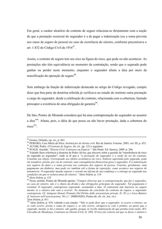 38
Em geral, o caráter aleatório do contrato de seguro relaciona-se diretamente com a noção
de que a prestação essencial do segurador é a de pagar a indenização (ou a soma prevista
nos casos de seguro de pessoa) no caso de ocorrência do sinistro, conforme preconizava o
art. 1.432 do Código Civil de 191697
.
Assim, o contrato de seguro tem seu eixo na figura do risco, que pode ou não acontecer. As
prestações não têm equivalência no momento da contratação, sendo que o segurado pode
ganhar ou perder neste momento, enquanto o segurador afasta a álea por meio da
massificação da operação de seguro98
.
Sem embargo da função de indenização destacada no artigo do Código revogado, cumpre
dizer que boa parte da doutrina referida já verificava no estudo do instituto outra prestação
a cargo do segurador, desde a celebração do contrato, relacionada com a cobertura, fazendo
pressupor a existência de uma obrigação de garantia99
.
De fato, Pontes de Miranda considera que há uma contraprestação do segurador ao assumir
a álea100
. Afasta, pois, a idéia de que possa ou não haver prestação, dada a cobertura do
risco101
.
93
Gomes, Orlando, op. cit., p. 463.
94
PEREIRA, Caio Mário da Silva. Instituições de direito civil. Rio de Janeiro: Forense, 2003, vol. III, p. 453.
95
ALVIM, Pedro. O Contrato de Seguro, ob. cit.. pp. 123 e seguintes
96
WALD, Arnoldo. “Direito Civil. Contratos em Espécie”. São Paulo: Ed. Saraiva, 2009. p. 286.
97
Valendo fazer referência à doutrina de Pedro Alvim, que discorre sobre a questão da “transferência de risco
do segurado ao segurador”, onde se lê que a “a prestação do segurador é a razão de ser do contrato.
Constitui seu objeto. Corresponde aos efeitos econômicos do risco. Embora suportado pelo segurado, pode
ele transferir, porém, por via do contrato, suas conseqüências financeiras para o segurador. É a indenização
nos seguros de dano e a soma prevista nos contratos dos seguros de pessoa. Consiste, geralmente, num
pagamento em dinheiro, mas pode ser também sob a forma de reposição, como acontece nos seguros de
automóveis. O segurador manda reparar o veículo em oficina de sua confiança e o entrega ao segurado nas
condições em que se achava antes do sinistro.” Idem ibidem, p. 114
98
Idem ibidem, p. 123
99
Nesse sentido, Pontes de Miranda aponta: “Cumpre observar que a contraprestação, que faz o segurador,
no caso de sinistro, não é o objeto da dívida e das obrigações principais do segurador. Tal pagamento é
eventual. O segurador contrapresta segurando, assumindo a álea. O contraente tem interesse no seguro
mesmo se o sinistro não vem a ocorrer. No momento da conclusão do contrato de seguro, o segurador
contrapresta. Cf. Antígono Donati (Tratatto Del Diritto delle asicurazione private, II, 20 s.) e Luca Buttaro
(L’interesse nell’assicurazione, 96 s.)”. (MIRANDA, Pontes de, ob. cit., loc. cit.)
I
dem ibidem, p. 411
101
Idem ibidem, p. 410, valendo a sua citação: “Não se pode dizer que o segurador, se ocorre o sinistro, ou
se cedo ocorre, presta a soma do seguro e, se não ocorre, enriquece-se com o prêmio, ao passo que o
segurado, mesmo se há o sinistro, não ganha, porque só recebe indenização do que perdeu (sem razão, M.I.
Carvalho de Mendonça, Contratos no Direito Civil, II, 280). O risco foi coberto até que se desse o sinistro e
 