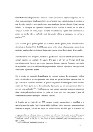 39
Orlando Gomes chega mesmo a analisar a teoria da tutela do interesse segurado em sua
obra, mas encontra na função econômico-social a razão para a aleatoriedade do contrato (o
que deveria, inclusive, ser o motivo para que concluísse de outra forma). Para o mestre
baiano, “a vantagem do segurador depende de não ocorrer o sinistro ou de não se
verificar o evento em certo prazo.” Haveria no contrato de seguro uma “alternativa de
ganho ou perda, não se sabendo qual das partes obterá a vantagem, ou sofrerá o
prejuízo.102
”
É de se dizer que a questão ganha, ou ao menos deveria ganhar, novo contorno com a
disciplina do Código Civil de 2002, que, como visto, altera sobremaneira o conceito do
contrato, para introduzir o elemento da garantia como o objeto da prestação do segurador.
Não obstante a nova disciplina, verifica-se que Ricardo Bechara defende enfaticamente o
caráter aleatório do contrato de seguro. Diz que o art. 757 do Código Civil trata
essencialmente de riscos, o que remete a eventos futuros e incertos. Enquanto a prestação
do segurado é certa e incondicional (o pagamento do prêmio), a prestação do segurador é
condicional e, portanto, incerta.
Em princípio, no momento da celebração do contrato nenhum dos contratantes poderá
saber de antemão se terá um ganho ou uma perda, até que se verifique o evento, que é o
que caracteriza o contrato aleatório. A questão da garantia é tratada por Ricardo Bechara
como um “meio para que o fim colimado, dependente de um acontecimento futuro e
incerto, seja realizado” 103
. Verifica-se que para o autor o contrato centra-se somente no
risco, razão pela qual o resultado de ganho ou perda para uma das partes é possível,
conferindo ao contrato de seguro a natureza aleatória.
A despeito da previsão do art. 757, ensaios recentes demonstram a atualidade e a
pertinência da discussão. Paulo Ricardo Vidal Rodrigues Junior sustenta a aleatoriedade do
contrato de seguro, calcado na noção da essencialidade do risco para a existência do
o segurado obteve a cobertura; mesmo se o sinistro não sobreveio, cobriu-se-lhe o risco. Há sempre a
prestação e a contraprestação, porque a entrega da soma é em virtude do que aconteceu, devido à álea.”
102
GOMES, Orlando, ob. cit., loc. cit.. Para a visão da análise de Orlando Gomes vale a transcrição feita na
nota 55 acima.
103
SANTOS, Ricardo Bechara dos, ob. cit., p. 16.
 