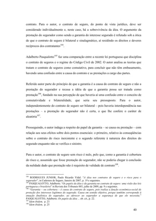 40
contrato. Para o autor, o contrato de seguro, do ponto de vista jurídico, deve ser
considerado individualmente e, neste caso, há a sobrevivência da álea. O argumento da
prestação do segurador como sendo a garantia do interesse segurado é refutado sob a ótica
de que o contrato de seguro é bilateral e sinalagmático, aí residindo os direitos e deveres
recíprocos dos contratantes104
.
Adalberto Pasqualotto105
faz uma comparação entre a recente lei portuguesa que disciplina
o contrato de seguros e o regime do Código Civil de 2002. O autor analisa as teorias que
tratam o contrato de seguros como comutativo, para concluir que não têm embasamento,
havendo uma confusão entre a causa do contrato e as prestações a cargo das partes.
Referido autor parte do princípio de que a garantia é a causa do contrato de seguro e não a
prestação do segurador e recusa a idéia de que a garantia possa ser tratada como
prestação106
, fundado na sua percepção de que haveria aí uma confusão entre o conceito de
comutatividade e bilateralidade, que seria seu pressuposto. Para o autor,
independentemente do contrato de seguro ser bilateral – pois haveria interdependência nas
prestações – a prestação do segurador não é certa, o que lhe confere o caráter de
aleatória107
.
Prosseguindo, o autor indaga a respeito do papel da garantia – se causa ou prestação – com
relação aos seus efeitos sobre dois pontos essenciais: o primeiro, relativo às conseqüências
sobre o contrato do risco inexistente e o segundo referente à natureza dos direitos do
segurado enquanto não se verifica o sinistro.
Para o autor, o contrato de seguro sem risco é nulo, pelo que, como a garantia é cobertura
do risco e, assumido que fosse prestação do segurador, não se poderia chegar à conclusão
da nulidade dado que prestação não é requisito de validade de contrato108
.
104
RODRIGUES JUNIOR, Paulo Ricardo Vidal. “A álea nos contratos de seguro e o risco para o
segurador”, in Cadernos de Seguro, Janeiro de 2007, p. 19 e seguintes.
105
PASQUALOTTO, Adalberto. “Os papéis da álea e da garantia no contrato de seguro: uma visão das leis
portuguesa e brasileira” in Revista dos Tribunais 885, julho de 2009, pp. 9 e seguintes.
106
“Garantia – ou cobertura – é causa do contrato de seguro, pois realiza a função econômica-social de
proteção dos interesses legítimos do segurado. Causa em sentido objetivo, porque também corresponde à
atuação finalística do segurador, ao oferecer ao segurador a segurança de que ele necessita.”
PASQUALOTTO, Adalberto. Os papéis da álea ... ob. cit., p. 22.
107
Idem ibidem, p. 23
108
Idem ibidem, p. 25
 
