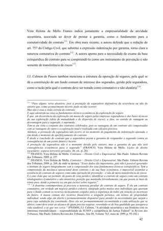 42
Vera Helena de Mello Franco indica justamente a empresarialidade da atividade
securitária, associada ao dever de prestar a garantia, como o fundamento para a
comutatividade do contrato111
. Em obra mais recente, a autora defende que a redação do
art. 757 do Código Civil, que substitui a expressão indenização por garantia, torna clara a
natureza comutativa do contrato112
. A autora aponta para a necessidade do exame da base
extrajurídica do contrato para se compreendê-lo como um instrumento de prevenção e não
somente de transferência de riscos113
.
J.J. Calmon de Passos também menciona a estrutura da operação de seguros, pela qual se
dá a constituição de um fundo comum de interesse dos segurados, gerido pela seguradora,
como a razão pela qual o contrato deve ser tratado como comutativo e não aleatório114
.
111
“Para alguns, seria aleatório, pois a prestação da seguradora dependeria da ocorrência ou não do
sinistro que, como acontecimento incerto, pode ou não ocorrer.
Mas não é essa a visão correta do contrato.
E aqui adentram na cena os fundamentos técnico-econômicos da exploração do seguro.
É que, em decorrência da exploração em massa do seguro pelas empresas seguradoras e das bases técnicas
da sua exploração (idéia de mutualidade e de dispersão de riscos), a álea, no sentido de vantagem ou
desvantagem para o segurado, é suprimida.
Tem-se em vista o conjunto dos contratos celebrados, pois as vantagens de um contrato são compensadas
com as vantagens do outro e a exploração total é realizada com cálculos precisos.
Ademais, a prestação da seguradora não ocorre só no momento do pagamento da indenização ajustada, e
sim desde o momento do aperfeiçoamento do contrato.
É desde a conclusão do contrato que a seguradora presta a garantia de resguardar o segurado contra as
conseqüências de um evento futuro e incerto.
A prestação da seguradora não é o montante devido pelo sinistro, mas a garantia de que não terá
conseqüências econômicas para o segurado.” (FRANCO, Vera Helena de Mello. Lições de direito
securitário: seguros terrestres privados. ob. cit., p. 26)
112
FRANCO, Vera Helena de Mello. Contratos – Direito Civil e Empresarial. São Paulo: Editora Revista
dos Tribunais, 2009. p. 277
113
FRANCO, Vera Helena de Mello. Contratos – Direito Civil e Empresarial. São Paulo: Editora Revista
dos Tribunais, 2009. p. 268, de onde se destaca: “Esses dados são importantes, pois não é possível apreender
o instituto do seguro integralmente sem a compreensão dos seus fundamentos técnicos extrajurídicos. Sem a
compreensão da mecânica operacional deste contrato e da sua base econômica, é impossível assimilar a
existência do contrato de seguros como uma operação de prevenção – e não de mera transferência de riscos.
E é esta visão que vai permitir, do ponto de vista jurídico, identificar o contrato de seguro como um contrato
sinalagmático (comutativo e não aleatório), posição que mantenho ferrenhamente, em que pesem os mais de
trinta anos, desde a primeira vez em que escrevi sobre seguros.”
114
“A doutrina contemporânea já precisou a natureza peculiar do contrato de seguro. É ele um contrato
comutativo, em verdade um negócio jurídico coletivo, integrado pelos muitos atos individuais que aportam
para o fundo comum os recursos tecnicamente exigidos para a segurança de todos em relação às incertezas
do futuro. A massa comum dos recursos financeiros a ninguém pertence, em termos de propriedade
individual, sendo algo em aberto e permanentemente disponível para atender às necessidades que surjam e
para cuja satisfação foi constituída. Deve ela ser permanentemente reconstituída a cada utilização que se
efetive, como deve estar ao alcance de quem precisa respirar, revestindo-se de boa qualidade que assegura a
vida saudável, o ar que nos cerca.” (PASSOS, J.J. Calmon, “A atividade securitária e sua fronteira com os
interesses transindividuais – responsabilidade da SUSEP e competência da Justiça Federal” in Revista dos
Tribunais, São Paulo: Editora Revista dos Tribunais, Ano 88, Volume 763, maio de 1999, p. 95-102.)
 