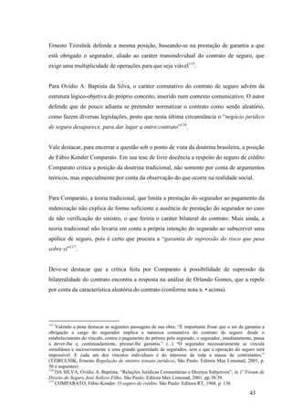 43
Ernesto Tzirulnik defende a mesma posição, baseando-se na prestação de garantia a que
está obrigado o segurador, aliado ao caráter transindividual do contrato de seguro, que
exige uma multiplicidade de operações para que seja viável115
.
Para Ovídio A. Baptista da Silva, o caráter comutativo do contrato de seguro advém da
estrutura lógico-objetiva do próprio conceito, inserido num contexto comunicativo. O autor
defende que de pouco adianta se pretender normatizar o contrato como sendo aleatório,
como fazem diversas legislações, posto que nesta última circunstância o “negócio jurídico
de seguro desaparece, para dar lugar a outro contrato”116
.
Vale destacar, para encerrar a questão sob o ponto de vista da doutrina brasileira, a posição
de Fábio Konder Comparato. Em sua tese de livre docência a respeito do seguro de crédito
Comparato critica a posição da doutrina tradicional, não somente por conta de argumentos
teóricos, mas especialmente por conta da observação do que ocorre na realidade social.
Para Comparato, a teoria tradicional, que limita a prestação do segurador ao pagamento da
indenização não explica de forma suficiente a ausência de prestação do segurador no caso
de não verificação do sinistro, o que feriria o caráter bilateral do contrato. Mais ainda, a
teoria tradicional não levaria em conta a própria intenção do segurado ao subscrever uma
apólice de seguro, pois é certo que procura a “garantia de supressão do risco que pesa
sobre si”117
.
Deve-se destacar que a crítica feita por Comparato à possibilidade de supressão da
bilateralidade do contrato encontra a resposta na análise de Orlando Gomes, que a repele
por conta da característica aleatória do contrato (conforme nota n. • acima).
115
Valendo a pena destacar as seguintes passagens de sua obra: “É importante frisar que o ser de garantia a
obrigação a cargo do segurador implica a natureza comutativa do contrato de seguro: desde o
estabelecimento do vínculo, contra o pagamento do prêmio pelo segurado, o segurador, imediatamente, passa
a dever-lhe e, continuadamente, prestar-lhe garantia.” (...) “O segurador necessariamente se vincula
simultânea e sucessivamente a uma grande quantidade de segurados, sem o que a operação do seguro será
impossível. E cada um dos vínculos individuais é do interesse de toda a massa de contratantes.”
(TZIRULNIK, Ernesto Regulação de sinistro (ensaio jurídico), São Paulo: Editora Max Limonad, 2001, p.
56 e seguintes)
116
DA SILVA, Ovídio A. Baptista. “Relações Jurídicas Comunitárias e Direitos Subjetivos”, in 1º Fórum de
Direito do Seguro José Sollero Filho. São Paulo: Editora Max Limonad, 2001, pp.38/39.
117
COMPARATO, Fábio Konder. O seguro de crédito. São Paulo: Editora RT, 1968. p. 136
 