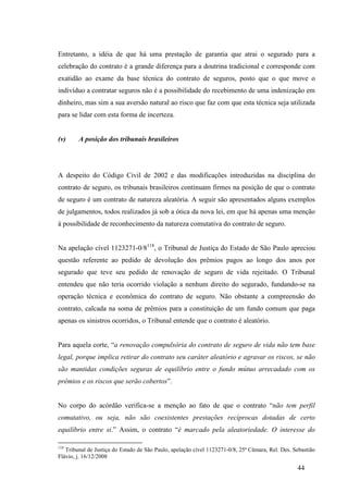 44
Entretanto, a idéia de que há uma prestação de garantia que atrai o segurado para a
celebração do contrato é a grande diferença para a doutrina tradicional e corresponde com
exatidão ao exame da base técnica do contrato de seguros, posto que o que move o
indivíduo a contratar seguros não é a possibilidade do recebimento de uma indenização em
dinheiro, mas sim a sua aversão natural ao risco que faz com que esta técnica seja utilizada
para se lidar com esta forma de incerteza.
(v) A posição dos tribunais brasileiros
A despeito do Código Civil de 2002 e das modificações introduzidas na disciplina do
contrato de seguro, os tribunais brasileiros continuam firmes na posição de que o contrato
de seguro é um contrato de natureza aleatória. A seguir são apresentados alguns exemplos
de julgamentos, todos realizados já sob a ótica da nova lei, em que há apenas uma menção
à possibilidade de reconhecimento da natureza comutativa do contrato de seguro.
Na apelação cível 1123271-0/8118
, o Tribunal de Justiça do Estado de São Paulo apreciou
questão referente ao pedido de devolução dos prêmios pagos ao longo dos anos por
segurado que teve seu pedido de renovação de seguro de vida rejeitado. O Tribunal
entendeu que não teria ocorrido violação a nenhum direito do segurado, fundando-se na
operação técnica e econômica do contrato de seguro. Não obstante a compreensão do
contrato, calcada na soma de prêmios para a constituição de um fundo comum que paga
apenas os sinistros ocorridos, o Tribunal entende que o contrato é aleatório.
Para aquela corte, “a renovação compulsória do contrato de seguro de vida não tem base
legal, porque implica retirar do contrato seu caráter aleatório e agravar os riscos, se não
são mantidas condições seguras de equilíbrio entre o fundo mútuo arrecadado com os
prêmios e os riscos que serão cobertos”.
No corpo do acórdão verifica-se a menção ao fato de que o contrato “não tem perfil
comutativo, ou seja, não são coexistentes prestações recíprocas dotadas de certo
equilíbrio entre si.” Assim, o contrato “é marcado pela aleatoriedade. O interesse do
118
Tribunal de Justiça do Estado de São Paulo, apelação cível 1123271-0/8, 25ª Câmara, Rel. Des. Sebastião
Flávio, j. 16/12/2008
 