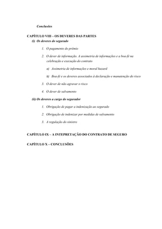 Conclusões
CAPÍTULO VIII – OS DEVERES DAS PARTES
(i) Os deveres do segurado
1. O pagamento do prêmio
2. O dever de informação. A assimetria de informações e a boa-fé na
celebração e execução do contrato
a) Assimetria de informações e moral hazard
b) Boa-fé e os deveres associados à declaração e manutenção do risco
3. O dever de não agravar o risco
4. O dever de salvamento
(ii) Os deveres a cargo do segurador
1. Obrigação de pagar a indenização ao segurado
2. Obrigação de indenizar por medidas de salvamento
3. A regulação do sinistro
CAPÍTULO IX – A INTEPRETAÇÃO DO CONTRATO DE SEGURO
CAPÍTULO X – CONCLUSÕES
 