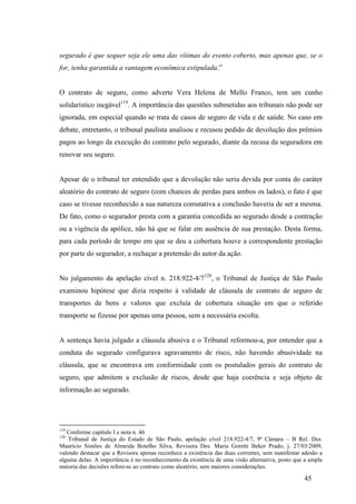 45
segurado é que sequer seja ele uma das vítimas do evento coberto, mas apenas que, se o
for, tenha garantida a vantagem econômica estipulada.”
O contrato de seguro, como adverte Vera Helena de Mello Franco, tem um cunho
solidarístico inegável119
. A importância das questões submetidas aos tribunais não pode ser
ignorada, em especial quando se trata de casos de seguro de vida e de saúde. No caso em
debate, entretanto, o tribunal paulista analisou e recusou pedido de devolução dos prêmios
pagos ao longo da execução do contrato pelo segurado, diante da recusa da seguradora em
renovar seu seguro.
Apesar de o tribunal ter entendido que a devolução não seria devida por conta do caráter
aleatório do contrato de seguro (com chances de perdas para ambos os lados), o fato é que
caso se tivesse reconhecido a sua natureza comutativa a conclusão haveria de ser a mesma.
De fato, como o segurador presta com a garantia concedida ao segurado desde a contração
ou a vigência da apólice, não há que se falar em ausência de sua prestação. Desta forma,
para cada período de tempo em que se deu a cobertura houve a correspondente prestação
por parte do segurador, a rechaçar a pretensão do autor da ação.
No julgamento da apelação cível n. 218.922-4/7120
, o Tribunal de Justiça de São Paulo
examinou hipótese que dizia respeito à validade de cláusula de contrato de seguro de
transportes de bens e valores que excluía de cobertura situação em que o referido
transporte se fizesse por apenas uma pessoa, sem a necessária escolta.
A sentença havia julgado a cláusula abusiva e o Tribunal reformou-a, por entender que a
conduta do segurado configurava agravamento de risco, não havendo abusividade na
cláusula, que se encontrava em conformidade com os postulados gerais do contrato de
seguro, que admitem a exclusão de riscos, desde que haja coerência e seja objeto de
informação ao segurado.
119
Conforme capítulo I e nota n. 46
120
Tribunal de Justiça do Estado de São Paulo, apelação cível 218.922-4/7, 9ª Câmara – B Rel. Des.
Mauricio Simões de Almeida Botelho Silva, Revisora Des. Maria Goretti Beker Prado, j. 27/03/2009,
valendo destacar que a Revisora apenas reconhece a existência das duas correntes, sem manifestar adesão a
alguma delas. A importância é no reconhecimento da existência de uma visão alternativa, posto que a ampla
maioria das decisões refere-se ao contrato como aleatório, sem maiores considerações.
 