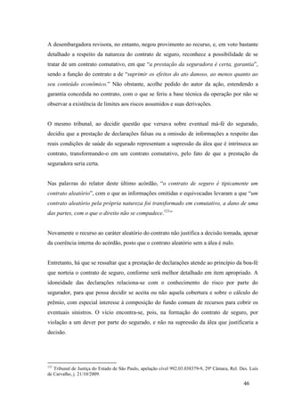 46
A desembargadora revisora, no entanto, negou provimento ao recurso, e, em voto bastante
detalhado a respeito da natureza do contrato de seguro, reconhece a possibilidade de se
tratar de um contrato comutativo, em que “a prestação da seguradora é certa, garantia”,
sendo a função do contrato a de “suprimir os efeitos do ato danoso, ao menos quanto ao
seu conteúdo econômico.” Não obstante, acolhe pedido do autor da ação, estendendo a
garantia concedida no contrato, com o que se feriu a base técnica da operação por não se
observar a existência de limites aos riscos assumidos e suas derivações.
O mesmo tribunal, ao decidir questão que versava sobre eventual má-fé do segurado,
decidiu que a prestação de declarações falsas ou a omissão de informações a respeito das
reais condições de saúde do segurado representam a supressão da álea que é intrínseca ao
contrato, transformando-o em um contrato comutativo, pelo fato de que a prestação da
seguradora seria certa.
Nas palavras do relator deste último acórdão, “o contrato de seguro é tipicamente um
contrato aleatório”, com o que as informações omitidas e equivocadas levaram a que “um
contrato aleatório pela própria natureza foi transformado em comutativo, a dano de uma
das partes, com o que o direito não se compadece.121
”
Novamente o recurso ao caráter aleatório do contrato não justifica a decisão tomada, apesar
da coerência interna do acórdão, posto que o contrato aleatório sem a álea é nulo.
Entretanto, há que se ressaltar que a prestação de declarações atende ao princípio da boa-fé
que norteia o contrato de seguro, conforme será melhor detalhado em item apropriado. A
idoneidade das declarações relaciona-se com o conhecimento do risco por parte do
segurador, para que possa decidir se aceita ou não aquela cobertura e sobre o cálculo do
prêmio, com especial interesse à composição do fundo comum de recursos para cobrir os
eventuais sinistros. O vício encontra-se, pois, na formação do contrato de seguro, por
violação a um dever por parte do segurado, e não na supressão da álea que justificaria a
decisão.
121
Tribunal de Justiça do Estado de São Paulo, apelação cível 992.03.038379-9, 29ª Câmara, Rel. Des. Luís
de Carvalho, j. 21/10/2009.
 