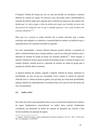 47
O Superior Tribunal de Justiça, por sua vez, não tem dúvidas em reconhecer a natureza
aleatória do contrato de seguro. Em diversas vezes, provocado sobre a possibilidade de
repetição de prêmios pagos pelo segurado para a cobertura do seguro de vida, aquela corte
decidiu que “os valores pagos a título de prêmio pelo seguro por invalidez ou morte não
são passíveis de restituição, uma vez que a entidade suportou o risco, como é próprio dos
contratos aleatórios”122
.
Mais uma vez o recurso ao caráter aleatório não se mostra suficiente, pois a mesma
conclusão seria atingida se se admitisse a comutatividade do contrato, na medida em que o
segurador presta com a garantia concedida ao segurado.
Em outra oportunidade, o mesmo tribunal enfrentou questão referente à assinatura de
aditivo contratual durante grave cirurgia cardíaca, o que levou à discussão matérias como a
aplicação do instituto do estado de perigo aos contratos aleatórios123
. Nesta situação, o
Superior Tribunal de Justiça, apesar de partir do princípio de que o contrato de seguro é um
contrato aleatório, entende possível a aplicação do instituto do estado de perigo para a
anulação do referido aditivo contratual.
A natureza aleatória do contrato, segundo o Superior Tribunal de Justiça, implicaria na
possibilidade, em tese, de que um consumidor viesse a jamais se utilizar da cobertura
oferecida (isto é, a chance de perda ou ganho), sem que haja, por conta desta possibilidade,
qualquer hipótese de inadimplemento ou enriquecimento sem causa de uma das partes (no
caso, da seguradora).
(vi) Análise crítica
Do exame das teorias acima apontadas infere-se que a característica aleatória dos contratos
de seguro fundamenta-se essencialmente na análise deste contrato isoladamente
considerado, em detrimento da análise do conjunto de operações que constitui a base
técnico-econômica da operação de seguros.
122
Superior Tribunal de Justiça. Agravo Regimental no Recurso Especial n. 617.152 – DF, 3ª Turma, Rel.
Min. Ari Pargendler, j. 02/08/2005.
 
