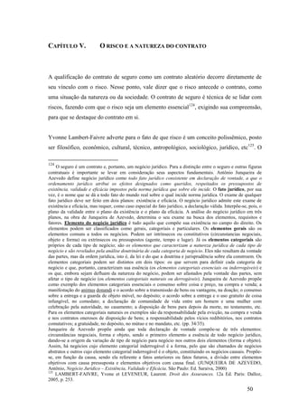 50
CAPÍTULO V. O RISCO E A NATUREZA DO CONTRATO
A qualificação do contrato de seguro como um contrato aleatório decorre diretamente de
seu vínculo com o risco. Nesse ponto, vale dizer que o risco antecede o contrato, como
uma situação da natureza ou da sociedade. O contrato de seguro é técnica de se lidar com
riscos, fazendo com que o risco seja um elemento essencial124
, exigindo sua compreensão,
para que se destaque do contrato em si.
Yvonne Lambert-Faivre adverte para o fato de que risco é um conceito polissêmico, posto
ser filosófico, econômico, cultural, técnico, antropológico, sociológico, jurídico, etc125
. O
124
O seguro é um contrato e, portanto, um negócio jurídico. Para a distinção entre o seguro e outras figuras
contratuais é importante se levar em consideração seus aspectos fundamentais. Antônio Junqueira de
Azevedo define negócio jurídico como todo fato jurídico consistente em declaração de vontade, a que o
ordenamento jurídico atribui os efeitos designados como queridos, respeitados os pressupostos de
existência, validade e eficácia impostos pela norma jurídica que sobre ele incide. O fato jurídico, por sua
vez, é o nome que se dá a todo fato do mundo real sobre o qual incide norma jurídica. O exame de qualquer
fato jurídico deve ser feito em dois planos: existência e eficácia. O negócio jurídico admite este exame de
existência e eficácia, mas requer, como caso especial do fato jurídico, a declaração válida. Interpõe-se, pois, o
plano da validade entre o plano da existência e o plano da eficácia. A análise do negócio jurídico em três
planos, na obra de Junqueira de Azevedo, determina o seu exame na busca dos elementos, requisitos e
fatores. Elemento do negócio jurídico é tudo aquilo que compõe sua existência no campo do direito. Os
elementos podem ser classificados como gerais, categoriais e particulares. Os elementos gerais são os
elementos comuns a todos os negócios. Podem ser intrínsecos ou constitutivos (circunstancias negociais,
objeto e forma) ou extrínsecos ou pressupostos (agente, tempo e lugar). Já os elementos categoriais são
próprios de cada tipo de negócio; são os elementos que caracterizam a natureza jurídica de cada tipo de
negócio e são revelados pela análise doutrinária de cada categoria de negócio. Eles não resultam da vontade
das partes, mas da ordem jurídica, isto é, da lei e do que a doutrina e jurisprudência sobre ela constroem. Os
elementos categoriais podem ser distintos em dois tipos: os que servem para definir cada categoria de
negócio e que, portanto, caracterizam sua essência (os elementos categoriais essenciais ou inderrogáveis) e
os que, embora sejam defluam da natureza do negócio, podem ser afastados pela vontade das partes, sem
afetar o tipo de negócio (os elementos categoriais naturais ou derrogáveis). Junqueira de Azevedo propõe
como exemplo dos elementos categoriais essenciais o consenso sobre coisa e preço, na compra e venda; a
manifestação do animus donandi e o acordo sobre a transmissão de bens ou vantagens, na doação; o consenso
sobre a entrega e a guarda de objeto móvel, no depósito; o acordo sobre a entrega e o uso gratuito de coisa
infungível, no comodato; a declaração de comunidade de vida entre um homem e uma mulher com
celebração pela autoridade, no casamento; a disposição de bens para depois da morte, no testamento, etc.
Para os elementos categoriais naturais os exemplos são da responsabilidade pela evicção, na compra e venda
e nos contratos onerosos de disposição de bens; a responsabilidade pelos vícios redibitórios, nos contratos
comutativos; a gratuidade, no depósito, no mútuo e no mandato, etc. (pp. 34/35).
Junqueira de Azevedo propõe ainda que toda declaração de vontade compõe-se de três elementos:
circunstâncias negociais, forma e objeto, sendo o primeiro elemento a essência de todo negócio jurídico,
dando-se a origem da variação de tipo de negócio para negócio nos outros dois elementos (forma e objeto).
Assim, há negócios cujo elemento categorial inderrogável é a forma, pelo que são chamados de negócios
abstratos e outros cujo elemento categorial inderrogável é o objeto, constituindo os negócios causais. Propõe-
se, em função da causa, sendo ela referente a fatos anteriores ou fatos futuros, a divisão entre elementos
objetivos com causa pressuposta e elementos objetivos com causa final. (JUNQUEIRA DE AZEVEDO,
Antônio, Negócio Jurídico – Existência, Validade e Eficácia. São Paulo: Ed. Saraiva, 2000)
125
LAMBERT-FAIVRE, Yvone et LEVENEUR, Laurent. Droit des Assurances. 12a Ed. Paris: Dalloz,
2005, p. 253.
 