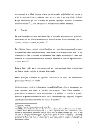 51
risco permeia a atividade humana, seja no que diz respeito ao indivíduo, seja no que se
refere às empresas. O risco relaciona-se com a incerteza, mas na teoria econômica de Frank
Knight apreende-se que dela se separa por permitir seja objeto de estudo e tratamento
estatístico atuarial126
. Assim, o risco está na base técnica do contrato de seguro.
i. Conceito
De acordo com Pedro Alvim, a noção de risco se assemelha a acontecimento ou evento e
seu conceito é o de “acontecimento possível, futuro e incerto, ou de data incerta, que não
depende somente da vontade das partes.”127
Para Sánchez Calero, o risco é a possibilidade de um evento danoso, destacando-se que o
risco que interessa ao contrato de seguro é aquele que está nele contemplado, uma vez que
o contrato deve fixar os limites e modalidades do risco coberto pelo segurador. Para o autor
espanhol, da definição infere-se que os elementos essenciais do risco são a possibilidade e
o evento danoso128
.
Pode-se dizer, então, que o risco corresponde ao evento possível, futuro e incerto cuja
verificação implica em lesão ao interesse do segurado.
Dessa definição extraem-se as seguintes características do risco: (i) acontecimento
possível; (ii) futuro; e (iii) incerto.
(i) Acontecimento possível: o risco, como conseqüência lógica, refere-se a um evento que
possa acontecer, que possa se verificar concretamente. Pedro Alvim menciona a
possibilidade de duas espécies de impossibilidade, a absoluta e a relativa. A primeira
resultaria da própria natureza das coisas ou de impedimento legal, enquanto a segunda
decorre de circunstâncias existentes por ocasião do contrato129
.
126
Conforme Capítulo I
127
ALVIM, Pedro. O Contrato de Seguro, ob. cit., p. 215.
128
CALERO, Fernando Sanchez (director). Ley de Contrato de Seguro. Navarra: Thomson Aranzadi, 2005.
129
ALVIM, Pedro. O Contrato de Seguro, ob. cit., p. 216. É importante notar que o autor apresenta, como
exemplo da impossibilidade absoluta por restrição legal, a figura do suicídio voluntário, que à época da obra
não podia ser objeto de cobertura no seguro de vida. Com o advento do Código Civil de 2002 e a disposição
contida no parágrafo único do art. 798, que fulmina de nulidade a cláusula excludente da obrigação de
pagamento do seguro em caso de suicídio após o prazo estabelecido no “caput”, a conclusão seria
naturalmente diferente.
 