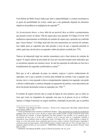 52
Vera Helena de Mello Franco indica que entre a impossibilidade e a certeza encontram-se
os graus de possibilidade do evento, sendo que a sua graduação depende de elementos
subjetivos de prudência ou negligência do segurado130
.
(ii) Acontecimento futuro: o risco, além de ser possível, deve se referir a acontecimentos
que possam ocorrer no futuro. Não há seguro para risco passado. O Código Civil de 1916
estabelecia expressamente na definição do contrato de seguro que a proteção era conferida
para “riscos futuros”. O Código atual não traz esta característica no conceito do contrato,
mas impõe pena ao segurador que sabe passado o risco de que o segurado pretende se
cobrir, qual seja a de devolver ao segurado o dobro do prêmio recebido (art. 773).
Trata-se de disposição legal em estreita consonância com a base técnica do contrato de
seguro. O seguro advém da prevenção do risco por sua pulverização entre indivíduos que
se encontram expostos aos mesmos riscos. Se não há exposição do indivíduo ao risco há o
locupletamento do segurador, justificando-se a pena131
.
Para que se dê a aplicação da pena, no entanto, exige-se o prévio conhecimento do
segurador, sem o que a questão se resolve pela nulidade do contrato. Caso a equação seja
inversa, isto é, o risco passado se deva a comportamento imputável ao segurado, este perde
o direito à indenização e continua obrigado ao pagamento do prêmio, como decorrência do
dever de prestar declarações exatas ao segurador (art. 766) 132
.
O contrato de seguro terrestre não se ocupa da figura do risco putativo, que se refere ao
risco que existe no imaginário do segurado, mas que ou já passou ou já se verificou.
Apenas o Código Comercial, no seguro marítimo, contempla tal previsão, que se justifica
130
FRANCO, Vera Helena de Mello. Contratos – Direito Civil e Empresarial. São Paulo: Editora Revista
dos Tribunais, 2009. p. 295.
131
Pontes de Miranda assim comentou a justificativa da pena: “Risco inexistente na ocasião da conclusão do
contrato. Pode ocorrer que o risco, de que se cogita, nunca tenha existido, ou haja cessado de existir antes
da conclusão do contrato. A técnica legislativa tem duas atitudes à sua escolha: ou a) considera que a
inexistência do risco por si só faz nulo o contrato, ou b) o tem por nulo se o segurador conhecia a
inexistência, mas estabelece pena ao segurador ciente. O Código Civil, art. 1.446, preferiu a solução b).
Assim, se o risco não existia, mas o segurador ignorava isso, é nulo o contrato. É preciso que o segurador o
conhecesse para que haja sanção. Assim também estatui o Código Comercial, art. 679, com mais rigor. É a
chamada solução jurídica do risco putativo.” (MIRANDA, Pontes de, Tratado de Direito Privado, Tomo
XLV, p. 462)
132
FRANCO, Vera Helena de Mello. Lições de Direito Securitário, ob. cit., p. 45
 