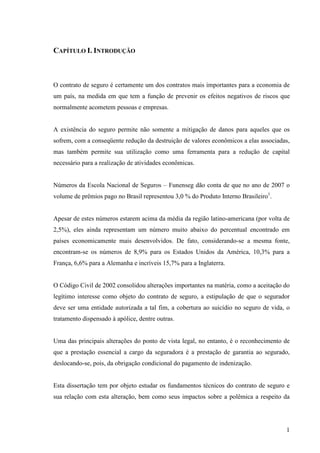 1
CAPÍTULO I. INTRODUÇÃO
O contrato de seguro é certamente um dos contratos mais importantes para a economia de
um país, na medida em que tem a função de prevenir os efeitos negativos de riscos que
normalmente acometem pessoas e empresas.
A existência do seguro permite não somente a mitigação de danos para aqueles que os
sofrem, com a conseqüente redução da destruição de valores econômicos a elas associadas,
mas também permite sua utilização como uma ferramenta para a redução de capital
necessário para a realização de atividades econômicas.
Números da Escola Nacional de Seguros – Funenseg dão conta de que no ano de 2007 o
volume de prêmios pago no Brasil representou 3,0 % do Produto Interno Brasileiro1
.
Apesar de estes números estarem acima da média da região latino-americana (por volta de
2,5%), eles ainda representam um número muito abaixo do percentual encontrado em
países economicamente mais desenvolvidos. De fato, considerando-se a mesma fonte,
encontram-se os números de 8,9% para os Estados Unidos da América, 10,3% para a
França, 6,6% para a Alemanha e incríveis 15,7% para a Inglaterra.
O Código Civil de 2002 consolidou alterações importantes na matéria, como a aceitação do
legítimo interesse como objeto do contrato de seguro, a estipulação de que o segurador
deve ser uma entidade autorizada a tal fim, a cobertura ao suicídio no seguro de vida, o
tratamento dispensado à apólice, dentre outras.
Uma das principais alterações do ponto de vista legal, no entanto, é o reconhecimento de
que a prestação essencial a cargo da seguradora é a prestação de garantia ao segurado,
deslocando-se, pois, da obrigação condicional do pagamento de indenização.
Esta dissertação tem por objeto estudar os fundamentos técnicos do contrato de seguro e
sua relação com esta alteração, bem como seus impactos sobre a polêmica a respeito da
 