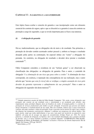 55
CAPÍTULO VI - A GARANTIA E A ALEATORIEDADE
Este tópico busca avaliar o conceito de garantia e sua incorporação como um elemento
essencial do contrato de seguro, após o que se discutirá se a garantia é causa do contrato ou
prestação a cargo do segurador, o que se revela importante para se fixar a sua natureza.
(i) A obrigação de garantia
Diz-se, tradicionalmente, que as obrigações são de meio e de resultado. Nas primeiras, a
prestação do devedor contém acentuado caráter pessoal e, embora se busque o resultado
desejado pelas partes na contratação, há especial ênfase em “como” a obrigação foi
prestada. Ao contrário, na obrigação de resultado o devedor deve prestar o resultado
contratado135
.
Fábio Comparato considera a existência de um “tertium genus” a ser observado na
classificação das obrigações: as obrigações de garantia. Para o autor, o conteúdo da
obrigação “é a eliminação de um risco que pesa sobre o credor.” A eliminação do risco
corresponde, em essência, à reparação das conseqüências de sua realização, mas o autor
adverte que “mesmo que esta [o risco] não se verifique, a simples assunção do risco pelo
devedor da garantia representa o adimplemento da sua prestação”. Para o autor as
obrigações do segurador são desta natureza136
.
135
Valendo transcrever excerto da lição de Fábio Konder Comparato: “Há, assim, certas obrigações cuja
prestação não consiste em um resultado certo e determinado a ser produzido pelo devedor, mas
simplesmente numa atividade diligente deste em benefício do credor. O exemplo-padrão é o contrato de
prestação de serviços profissionais pelo médico ou pelo advogado. O paciente que procura um médico
deseja obviamente o restabelecimento de sua saúde. Mas este resultado, embora seja a causa essencial do
contrato, não pode constituir o objeto do pactuado. O que o paciente está no direito de exigir é que o médico
lhe dispense um tratamento consciencioso, diligente e conforme aos progressos da ciência médica. Não
pode, porém, exigir que tenha infalivelmente a sua cura; nem pode este inculcá-la ou anunciá-la como
infalível, sob pena até de navegar nas águas do curandeirismo (Código Penal, art. 283). Por outras
palavras, o conteúdo da obrigação, na hipótese, não é um resultado determinado, mas a própria atividade
do devedor, isto é, os meios tendentes a produzir o resultado almejado.” (COMPARATO, Fábio Konder.
“Obrigações de Meios, de Resultado e de Garantia” in Ensaios e Pareceres de Direito Empresarial. Rio de
Janeiro: Ed. Forense, 1978. pp. 526/527)
136
Idem ibidem., p. 537
 