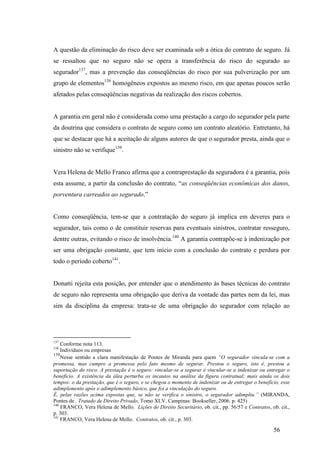56
A questão da eliminação do risco deve ser examinada sob a ótica do contrato de seguro. Já
se ressaltou que no seguro não se opera a transferência do risco do segurado ao
segurador137
, mas a prevenção das conseqüências do risco por sua pulverização por um
grupo de elementos138
homogêneos expostos ao mesmo risco, em que apenas poucos serão
afetados pelas conseqüências negativas da realização dos riscos cobertos.
A garantia em geral não é considerada como uma prestação a cargo do segurador pela parte
da doutrina que considera o contrato de seguro como um contrato aleatório. Entretanto, há
que se destacar que há a aceitação de alguns autores de que o segurador presta, ainda que o
sinistro não se verifique139
.
Vera Helena de Mello Franco afirma que a contraprestação da seguradora é a garantia, pois
esta assume, a partir da conclusão do contrato, “as conseqüências econômicas dos danos,
porventura carreados ao segurado.”
Como conseqüência, tem-se que a contratação do seguro já implica em deveres para o
segurador, tais como o de constituir reservas para eventuais sinistros, contratar resseguro,
dentre outras, evitando o risco de insolvência.140
A garantia contrapõe-se à indenização por
ser uma obrigação constante, que tem início com a conclusão do contrato e perdura por
todo o período coberto141
.
Donatti rejeita esta posição, por entender que o atendimento às bases técnicas do contrato
de seguro não representa uma obrigação que deriva da vontade das partes nem da lei, mas
sim da disciplina da empresa: trata-se de uma obrigação do segurador com relação ao
137
Conforme nota 113.
138
Indivíduos ou empresas
139
Nesse sentido a clara manifestação de Pontes de Miranda para quem “O segurador vincula-se com a
promessa, mas cumpre a promessa pelo fato mesmo de segurar. Prestou o seguro, isto é, prestou a
suportação do risco. A prestação é o seguro: vincular-se a segurar é vincular-se a indenizar ou entregar o
benefício. A existência da álea perturba os incautos na análise da figura contratual; mais ainda os dois
tempos: o da prestação, que é o seguro, e se chegou o momento de indenizar ou de entregar o benefício, esse
adimplemento após o adimplemento básico, que foi a vinculação do seguro.
É, pelas razões acima expostas que, se não se verifica o sinistro, o segurador adimpliu.” (MIRANDA,
Pontes de . Tratado de Direito Privado, Tomo XLV. Campinas: Bookseller, 2006. p. 425)
140
FRANCO, Vera Helena de Mello. Lições de Direito Securitário, ob. cit., pp. 56/57 e Contratos, ob. cit.,
p. 303.
141
FRANCO, Vera Helena de Mello. Contratos, ob. cit., p. 303.
 
