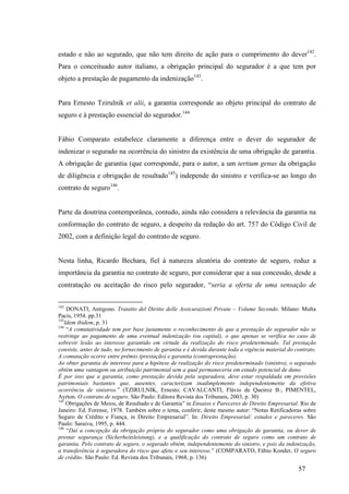 57
estado e não ao segurado, que não tem direito de ação para o cumprimento do dever142
.
Para o conceituado autor italiano, a obrigação principal do segurador é a que tem por
objeto a prestação de pagamento da indenização143
.
Para Ernesto Tzirulnik et alii, a garantia corresponde ao objeto principal do contrato de
seguro e à prestação essencial do segurador.144
Fábio Comparato estabelece claramente a diferença entre o dever do segurador de
indenizar o segurado na ocorrência do sinistro da existência de uma obrigação de garantia.
A obrigação de garantia (que corresponde, para o autor, a um tertium genus da obrigação
de diligência e obrigação de resultado145
) independe do sinistro e verifica-se ao longo do
contrato de seguro146
.
Parte da doutrina contemporânea, contudo, ainda não considera a relevância da garantia na
conformação do contrato de seguro, a despeito da redação do art. 757 do Código Civil de
2002, com a definição legal do contrato de seguro.
Nesta linha, Ricardo Bechara, fiel à natureza aleatória do contrato de seguro, reduz a
importância da garantia no contrato de seguro, por considerar que a sua concessão, desde a
contratação ou aceitação do risco pelo segurador, “seria a oferta de uma sensação de
142
DONATI, Antigono. Tratatto del Diritto delle Assicurazioni Private – Volume Secondo. Milano: Multa
Pacis, 1954. pp.31
143
Idem ibidem, p. 31
144
“A comutatividade tem por base justamente o reconhecimento de que a prestação do segurador não se
restringe ao pagamento de uma eventual indenização (ou capital), o que apenas se verifica no caso de
sobrevir lesão ao interesse garantido em virtude da realização do risco predeterminado. Tal prestação
consiste, antes de tudo, no fornecimento de garantia e é devida durante toda a vigência material do contrato.
A comutação ocorre entre prêmio (prestação) e garantia (contraprestação).
Ao obter garantia do interesse para a hipótese de realização do risco predeterminado (sinistro), o segurado
obtém uma vantagem ou atribuição patrimonial sem a qual permaneceria em estado potencial de dano.
É por isso que a garantia, como prestação devida pela seguradora, deve estar respaldada em provisões
patrimoniais bastantes que, ausentes, caracterizam inadimplemento independentemente da efetiva
ocorrência de sinistros.” (TZIRULNIK, Ernesto; CAVALCANTI, Flávio de Queiroz B.; PIMENTEL,
Ayrton. O contrato de seguro. São Paulo: Editora Revista dos Tribunais, 2003, p. 30)
145
Obrigações de Meios, de Resultado e de Garantia” in Ensaios e Pareceres de Direito Empresarial. Rio de
Janeiro: Ed. Forense, 1978. Também sobre o tema, conferir, deste mesmo autor: “Notas Retificadoras sobre
Seguro de Crédito e Fiança, in Direito Empresarial”. In: Direito Empresarial: estudos e pareceres. São
Paulo: Saraiva, 1995, p. 444.
146
“Daí a concepção da obrigação própria do segurador como uma obrigação de garantia, ou dever de
prestar segurança (Sicherheitsleistung), e a qualificação do contrato de seguro como um contrato de
garantia. Pelo contrato de seguro, o segurado obtém, independentemente do sinistro, e pois da indenização,
a transferência à seguradora do risco que afeta o seu interesse.” (COMPARATO, Fábio Konder, O seguro
de crédito. São Paulo: Ed. Revista dos Tribunais, 1968, p. 136)
 