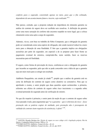 58
conforto para o segurado, consistindo apenas no meio, para que o fim colimado,
dependente de um acontecimento futuro e incerto, seja realizado.147
”
Não parece, contudo, que a proposta redução da importância do elemento garantia na
análise do contrato de seguro deva ser acolhida sem ressalvas. A definição da garantia
como uma mera sensação de conforto não encontra respaldo no texto legal, que a coloca
claramente como uma ação a cargo do segurador.
Ademais, viu-se, com base no trabalho de Fábio Comparato, que a obrigação de garantia
pode ser considerada como uma espécie de obrigação, não sendo razoável reduzi-la a mero
meio para a obtenção de uma finalidade. É fato que a garantia implica em obrigações
acessórias por parte do segurador, em especial a de se preparar para fazer frente ao
pagamento eventual de sinistros, cumprindo-lhe, neste sentido, fazer as reservas
necessárias para tal finalidade.
O seguro, como forma de prevenção de riscos, conforma-se com a obrigação de garantia
que incumbe ao segurador, pelo que não se pode concordar com a idéia de que a garantia
seja um mero meio para se atingir um resultado.
Adalberto Pasqualotto, em estudo já citado148
, propõe que a análise da garantia está no
cerne da definição do contrato de seguro como aleatório ou comutativo. Para que se
aprofunde o exame, o autor propõe que duas questões sejam esclarecidas: a primeira,
referente aos efeitos do contrato de seguro sobre risco inexistente e a segunda sobre
eventual pretensão do segurado antes da verificação do sinistro.
No que diz respeito à primeira, o autor parte da noção de que o contrato de seguro sobre
risco passado é nulo, para argumentar que “se a garantia – que é cobertura do risco – fosse
prestação não se poderia cogitar de nulidade, pois prestação não é pressuposto de
validade do contrato (nem requisito de existência), é efeito” 149
.
147
SANTOS, Ricardo Bechara dos. Direito de seguro no novo código civil e legislação própria. Rio de
Janeiro: Companhia Editora Forense, 2006, p. 16.
148
PASQUALOTTO, Adalberto. O papel da álea.., ob. cit.
149
PASQUALOTTO, Adalberto. O papel da álea.., ob. cit., pp. 24/25
 