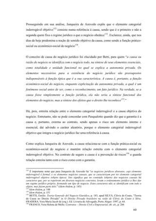 60
Prosseguindo em sua análise, Junqueira de Azevedo expõe que o elemento categorial
inderrogável objetivo152
consiste numa referência à causa, sendo que é o primeiro e não a
segunda quem fixa o regime jurídico a que o negócio obedece153
. Esclarece, ainda, que nos
dias de hoje predomina a noção de sentido objetivo da causa, como sendo a função prático-
social ou econômico-social do negócio154
.
O conceito de causa do negócio jurídico foi elucidado por Betti, para quem “a causa ou
razão do negócio se identifica com o negócio todo, na síntese de seus elementos essenciais,
como totalidade e unidade funcional no qual se explica a autonomia privada. Os
elementos necessários para a existência do negócio jurídico são pressupostos
indispensáveis à função típica que é a sua característica. A causa é, portanto, a função
econômico-social do negócio, enquanto explicitação da autonomia privada, a qual é um
fenômeno social antes de ser, como o reconhecimento, um fato jurídico. Na verdade, se a
causa fosse simplesmente a função jurídica, ela não seria a síntese funcional dos
elementos do negócio, mas a síntese dos efeitos que o direito lhe reconhece155
.”
Há, pois, estreita relação entre o elemento categorial inderrogável e a causa objetiva do
negócio. Entretanto, não se pode concordar com Pasqualotto quando diz que a garantia é a
causa e, portanto, externa ao contrato, sendo apenas o risco um elemento interno e
essencial, daí advindo o caráter aleatório, porque o elemento categorial inderrogável
objetivo que integra o negócio jurídico faz uma referência à causa.
Como explica Junqueira de Azevedo, a causa relaciona-se com a função prática-social ou
econômico-social do negócio e mantém relação estreita com o elemento categorial
inderrogável objetivo. No contrato de seguro a causa é a prevenção de riscos156
e guarda
relação estreita tanto com o risco como com a garantia.
152
É importante notar que para Junqueira de Azevedo há “os negócios jurídicos abstratos, cujo elemento
inderrogável é formal, e os elementos negócios causais, que se caracterizam por ter elemento categorial
inderrogável objetivo (objeto típico). Isto significa que no conteúdo (objeto) dos negócios causais há
caracteres que, por se repetirem em diversos negócios concretos, levam o ordenamento jurídico a lhes dar
um regime jurídico próprio, formando um tipo de negocio. Estes caracteres não se identificam com todo o
objeto, mas fazem parte dele.” (Idem ibidem, p. 143)
153
Idem ibidem, p. 148
154
Idem ibidem, p. 151
155
BETTI, Emilio. Teoria Generale del Negocio Giuridico, p. 183, apud SILVA, Clóvis do Couto, “Teoria
da Causa no Direito Privado” in O Direito Privado brasileiro na visão de Clóvis do Couto e Silva.
FRADERA, Vera Maria Jacob de (org.). Ed. Livraria do Advogado, Porto Alegre: 1997, p. 64.
156
FRANCO, Vera Helena de Mello. Contratos – Direito Civil e Empresarial, ob. cit., p. 266
 