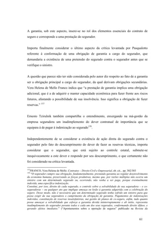 61
A garantia, sob este aspecto, insere-se no rol dos elementos essenciais do contrato de
seguro e corresponde a uma prestação do segurador.
Importa finalmente considerar o último aspecto da crítica levantada por Pasqualotto
referente à conformação de uma obrigação de garantia a cargo do segurador, que
demandaria a existência de uma pretensão do segurado contra o segurador antes que se
verifique o sinistro.
A questão que parece não ter sido considerada pelo autor diz respeito ao fato de a garantia
ser a obrigação principal a cargo do segurador, da qual derivam obrigações secundárias.
Vera Helena de Mello Franco indica que “a prestação de garantia implica uma obrigação
adicional, que é a de adquirir e manter capacidade econômica para fazer frente aos riscos
futuros, afastando a possibilidade de sua insolvência. Isso significa a obrigação de fazer
reservas.” 157
Ernesto Tzirulnik também compartilha o entendimento, enxergando na má-gestão da
empresa seguradora um inadimplemento do dever contratual de importância que se
equipara à de pagar à indenização ao segurado158
.
Independentemente de se considerar a existência de ação direta do segurado contra o
segurador pelo fato do descumprimento do dever de fazer as reservas técnicas, importa
considerar que o segurador, que está sujeito ao controle estatal, submete-se
inequivocamente a este dever e responde por seu descumprimento, o que certamente não
foi considerado na crítica levantada.
157
FRANCO, Vera Helena de Mello. Contratos – Direito Civil e Empresarial, ob. cit., pp. 302/303
158
“O segurador cumpre sua obrigação, fundamentalmente, prestando garantia ao regular desenvolvimento
da economia humana, preservando as forças produtivas, mesmo que, por razões múltiplas não ocorra um
sinistro com um determinado segurado ou, ocorrendo, não venha a ser paga, porque eventualmente
indevida, uma específica indenização.
Constitui, por isso, direito de cada segurado, o controle sobre a solvabilidade de sua seguradora – e co-
seguradoras – ou qualquer ato que implique ameaça ou lesão à garantia adquirida com a celebração do
seguro. Desse modo, não é necessário que um determinado segurado tenha sofrido um sinistro para que
possa exigir da sua seguradora o cumprimento da obrigação de garantia. Pagamentos de indenizações
indevidas, constituição de reservas insatisfatórias, má gestão de planos de co-seguro, enfim, tudo quanto
possa ameaçar a solvabilidade que esforça a garantia devida ininterruptamente e ab initio, representa
inadimplemento do segurador perante todos e cada um dos seus segurados, conformando direito difuso, e
gerando efeitos imediatos.” (“Apontamentos sobre a operação de seguros” publicado na Revista da
 