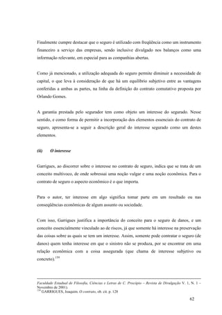 62
Finalmente cumpre destacar que o seguro é utilizado com freqüência como um instrumento
financeiro a serviço das empresas, sendo inclusive divulgado nos balanços como uma
informação relevante, em especial para as companhias abertas.
Como já mencionado, a utilização adequada do seguro permite diminuir a necessidade de
capital, o que leva à consideração de que há um equilíbrio subjetivo entre as vantagens
conferidas a ambas as partes, na linha da definição do contrato comutativo proposta por
Orlando Gomes.
A garantia prestada pelo segurador tem como objeto um interesse do segurado. Nesse
sentido, e como forma de permitir a incorporação dos elementos essenciais do contrato de
seguro, apresenta-se a seguir a descrição geral do interesse segurado como um destes
elementos.
(ii) O interesse
Garrigues, ao discorrer sobre o interesse no contrato de seguro, indica que se trata de um
conceito multívoco, de onde sobressai uma noção vulgar e uma noção econômica. Para o
contrato de seguro o aspecto econômico é o que importa.
Para o autor, ter interesse em algo significa tomar parte em um resultado ou nas
conseqüências econômicas de algum assunto ou sociedade.
Com isso, Garrigues justifica a importância do conceito para o seguro de danos, e um
conceito essencialmente vinculado ao de riscos, já que somente há interesse na preservação
das coisas sobre as quais se tem um interesse. Assim, somente pode contratar o seguro (de
danos) quem tenha interesse em que o sinistro não se produza, por se encontrar em uma
relação econômica com a coisa assegurada (que chama de interesse subjetivo ou
concreto).159
Faculdade Estadual de Filosofia, Ciências e Letras de C. Procópio – Revista de Divulgação V. 1, N. 1 –
Novembro de 2001).
159
GARRIGUES, Joaquim. O contrato, ob. cit. p. 128
 