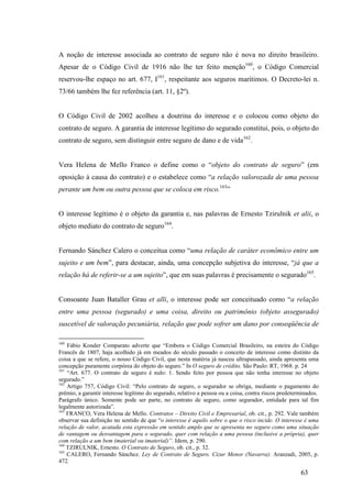63
A noção de interesse associada ao contrato de seguro não é nova no direito brasileiro.
Apesar de o Código Civil de 1916 não lhe ter feito menção160
, o Código Comercial
reservou-lhe espaço no art. 677, I161
, respeitante aos seguros marítimos. O Decreto-lei n.
73/66 também lhe fez referência (art. 11, §2º).
O Código Civil de 2002 acolheu a doutrina do interesse e o colocou como objeto do
contrato de seguro. A garantia de interesse legítimo do segurado constitui, pois, o objeto do
contrato de seguro, sem distinguir entre seguro de dano e de vida162
.
Vera Helena de Mello Franco o define como o “objeto do contrato de seguro” (em
oposição à causa do contrato) e o estabelece como “a relação valorozada de uma pessoa
perante um bem ou outra pessoa que se coloca em risco.163
”
O interesse legítimo é o objeto da garantia e, nas palavras de Ernesto Tzirulnik et alii, o
objeto mediato do contrato de seguro164
.
Fernando Sánchez Calero o conceitua como “uma relação de caráter econômico entre um
sujeito e um bem”, para destacar, ainda, uma concepção subjetiva do interesse, “já que a
relação há de referir-se a um sujeito”, que em suas palavras é precisamente o segurado165
.
Consoante Juan Bataller Grau et alli, o interesse pode ser conceituado como “a relação
entre uma pessoa (segurado) e uma coisa, direito ou patrimônio (objeto assegurado)
suscetível de valoração pecuniária, relação que pode sofrer um dano por conseqüência de
160
Fábio Konder Comparato adverte que “Embora o Código Comercial Brasileiro, na esteira do Código
Francês de 1807, haja acolhido já em meados do século passado o conceito de interesse como distinto da
coisa a que se refere, o nosso Código Civil, que nesta matéria já nasceu ultrapassado, ainda apresenta uma
concepção puramente corpórea do objeto do seguro.” In O seguro de crédito. São Paulo: RT, 1968. p. 24
161
“Art. 677. O contrato de seguro é nulo: 1. Sendo feito por pessoa que não tenha interesse no objeto
segurado.”
162
Artigo 757, Código Civil: “Pelo contrato de seguro, o segurador se obriga, mediante o pagamento do
prêmio, a garantir interesse legítimo do segurado, relativo a pessoa ou a coisa, contra riscos predeterminados.
Parágrafo único. Somente pode ser parte, no contrato de seguro, como segurador, entidade para tal fim
legalmente autorizada”.
163
FRANCO, Vera Helena de Mello. Contratos – Direito Civil e Empresarial, ob. cit., p. 292. Vale também
observar sua definição no sentido de que “o interesse é aquilo sobre o que o risco incide. O interesse é uma
relação de valor, acatada esta expressão em sentido amplo que se apresenta no seguro como uma situação
de vantagem ou desvantagem para o segurado, quer com relação a uma pessoa (inclusive a própria), quer
com relação a um bem (material ou imaterial)”. Idem, p. 290.
164
TZIRULNIK, Ernesto. O Contrato de Seguro, ob. cit., p. 32.
165
CALERO, Fernando Sánchez. Ley de Contrato de Seguro. Cizur Menor (Navarra): Aranzadi, 2005, p.
472.
 