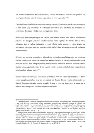 64
um evento determinado. Em conseqüência, o valor do interesse ou valor assegurável é o
valor que ostenta a relação entre o segurado e os bens segurados”166
.
Das menções acima infere-se que o interesse pressupõe (i) uma relação (ii) entre um sujeito
e uma coisa (iii) suscetível de valoração econômica (iv) existente no momento da
contratação do seguro (vi) devendo ser legítimo e lícito.
(i) relação: a relação pressupõe um vínculo, mas não se trata de uma relação estritamente
jurídica. As relações jurídicas estabelecem-se entre sujeitos de direito. Daí o título
interesse, que se refere justamente a essa relação entre pessoa e coisa, direito ou
patrimônio, que possa ter o seu valor econômico aferível ou ao menos estimável, ainda que
arbitrariamente.
(ii) entre um sujeito e uma coisa: a leitura é que a relação se estabelece entre um sujeito de
direitos e uma coisa, direito ou patrimônio. O interesse não se confunde com a coisa que é
parte da relação. Sob esta perspectiva permite-se que interesses diversos incidam sobre a
mesma coisa, e, portanto, mais de um seguro, como o seguro contratado pelo proprietário e
pelo inquilino sobre o imóvel167
.
(iii) suscetível de valoração econômica: o interesse pode ser objeto de uma lesão (o dano,
como redução parcial ou total no seu valor), em função de um evento determinado (os
riscos). Em conseqüência, tem-se a noção de que o valor do interesse é o valor que a
relação entre o segurado e os bens segurados apresenta.
166
Tradução livre de: “El interés asegurado puede definirse como la relación entre una persona (asegurado)
y una cosa, derecho o patrimonio (objeto asegurado) susceptible de valoración pecuniaria, relación que
puede sufrir un daño por consecuencia de un evento determinado. En consecuencia, el valor del interés o
valor asegurable es el valor que ostenta la relación entre el asegurado y los bienes asegurados.” (GRAU,
Juan Bataller; CHINER, Nuria Latorre; IGLESIA, Jesús Olavarría. Derecho de Los Seguros Privados.
Madrid: Marcial Pons, 2007, p. 213)
167
“El contrato de seguro, aun en los llamados seguros de cosas, lo más importante no es la cosa o el bien
asegurado (aun cuando sean relevantes), sino más bien el interés sobre esa cosa. Se tutela con el contrato el
interés del asegurado y no sobre la cosa, permite comprender fácilmente que si existen varios intereses
distintos sobre una misma cosa (por ejemplo, del propietario, el arrendatario o el acreedor hipotecario)
pueden coexistir contratos de seguros diversos, sobre una misma cosa, ya que los intereses son distintos (o
concurrentes), a diferencia de lo que acontece cuando los intereses asegurados son los mismos.” (CALERO,
Fernando Sánchez. Ley de Contrato de Seguros, ob. cit., pp. 473/474).
 