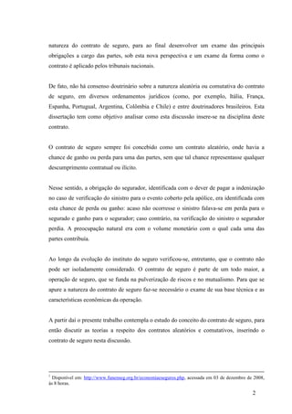 2
natureza do contrato de seguro, para ao final desenvolver um exame das principais
obrigações a cargo das partes, sob esta nova perspectiva e um exame da forma como o
contrato é aplicado pelos tribunais nacionais.
De fato, não há consenso doutrinário sobre a natureza aleatória ou comutativa do contrato
de seguro, em diversos ordenamentos jurídicos (como, por exemplo, Itália, França,
Espanha, Portugual, Argentina, Colômbia e Chile) e entre doutrinadores brasileiros. Esta
dissertação tem como objetivo analisar como esta discussão insere-se na disciplina deste
contrato.
O contrato de seguro sempre foi concebido como um contrato aleatório, onde havia a
chance de ganho ou perda para uma das partes, sem que tal chance representasse qualquer
descumprimento contratual ou ilícito.
Nesse sentido, a obrigação do segurador, identificada com o dever de pagar a indenização
no caso de verificação do sinistro para o evento coberto pela apólice, era identificada com
esta chance de perda ou ganho: acaso não ocorresse o sinistro falava-se em perda para o
segurado e ganho para o segurador; caso contrário, na verificação do sinistro o segurador
perdia. A preocupação natural era com o volume monetário com o qual cada uma das
partes contribuía.
Ao longo da evolução do instituto do seguro verificou-se, entretanto, que o contrato não
pode ser isoladamente considerado. O contrato de seguro é parte de um todo maior, a
operação de seguro, que se funda na pulverização de riscos e no mutualismo. Para que se
apure a natureza do contrato de seguro faz-se necessário o exame de sua base técnica e as
características econômicas da operação.
A partir daí o presente trabalho contempla o estudo do conceito do contrato de seguro, para
então discutir as teorias a respeito dos contratos aleatórios e comutativos, inserindo o
contrato de seguro nesta discussão.
1
Disponível em: http://www.funenseg.org.br/economiaeseguros.php, acessada em 03 de dezembro de 2008,
às 8 horas.
 