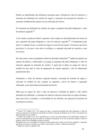 65
Podem ser identificados três diferentes momentos para a aferição do valor do interesse: o
momento da celebração do contrato de seguro; o momento da execução do contrato; e o
momento imediatamente anterior ao da verificação do sinistro.
No momento da celebração do contrato de seguro a garantia não pode ultrapassar o valor
do interesse segurado168
.
A lei comina a perda do direito à garantia como sanção ao descumprimento da norma de
que a garantia não pode ultrapassar o valor do interesse segurado169
. O fundamento para
tanto é a vedação de que o contrato de seguro se converta em aposta. O interesse que há de
prevalecer é o de que o risco não se verifique e o segurado não pode ter incentivo a que
isto ocorra.
De outro turno, como conseqüência direta do princípio indenitário170
(aplicável apenas aos
seguros de danos), a indenização a ser paga ao segurado não pode ultrapassar o valor do
interesse segurado no momento do sinistro. A regra não se aplica ao seguro de vida na
medida em que aqui se trata do pagamento de capital segurado e não de indenização
propriamente dita.
Finalmente, o valor do interesse segurado durante a execução do contrato de seguro é
relevante na medida em que compete ao segurado o dever de manter o segurador
informado, como decorrência do princípio da boa-fé.
Dado que no seguro de vida o valor do interesse é definido na apólice e não sofrerá
alterações por definição, a valoração do interesse interessa muito mais ao seguro de danos,
posto que aí há a oscilação e a necessidade de sua aferição, em especial no momento da
ocorrência do sinistro.
168
Artigo 778, Código Civil: “Nos seguros de dano, a garantia prometida não pode ultrapassar o valor do
interesse segurado no momento da conclusão do contrato, sob pena do disposto no art. 766, e sem prejuízo da
ação penal que no caso couber”..
169
Artigo 766, Código Civil: “Se o segurado, por si ou por seu representante, fizer declarações inexatas ou
omitir circunstâncias que possam influir na aceitação da proposta ou na taxa do prêmio, perderá o direito à
garantia, além de ficar obrigado ao prêmio vencido.
Parágrafo único. Se a inexatidão ou omissão nas declarações não resultar de má-fé do segurado, o segurador
terá direito a resolver o contrato, ou a cobrar, mesmo após o sinistro, a diferença do prêmio.”.
170
Objeto de exame no capítulo VIII.
 