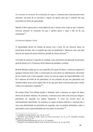 66
(iv) existente no momento da contratação do seguro: o interesse deve estar presente neste
momento, sob pena de se converter o seguro em aposta, para que o contrato não seja
convertido em forma de especulação.
Sánchez Calero aponta para a necessidade de que o correto seria exigir-se que o interesse
estivesse presente no momento em que a apólice passa a viger e não no de sua
contratação171
.
(v) interesse legítimo e lícito
A legitimidade advém da relação da pessoa com o bem, de um interesse direto na
preservação do bem, não se exigindo que seja seu proprietário. Admite-se, pois, que haja
mais de um seguro do mesmo interesse, quando de classes diversas172
.
A licitude do interesse é requisito de validade, como decorrência da aplicação de princípio
geral de direito civil. O interesse ilícito fulmina de nulidade o contrato.
Ricardo Bechara expõe que no caso específico do seguro de danos, o interesse segurável é
qualquer interesse lícito sobre a conservação da coisa direta ou indiretamente, decorrente
de um vínculo com o bem segurado. Assim, no caso do seguro de responsabilidade civil,
há o interesse do titular de um patrimônio, no seu conjunto, de que este patrimônio seja
mantido indene acaso ocorra algum fato ou ato que gere dano a terceiro pelo qual o titular
venha a ser ameaçado a responder173
.
Da mesma forma Vera Helena propõe a distinção entre o interesse no seguro de danos
diretos do de danos indiretos. No primeiro, o interesse recai sobre uma coisa que integra o
patrimônio do segurado (ou poderá integrá-la). A coisa (ou coisas) deve ser
individualmente identificada. Ao contrário, no seguro de danos indiretos, o interesse não é
uma coisa determinada no patrimônio do segurado, mas seu próprio patrimônio, sobre o
qual podem recair responsabilidades por suas ações ou omissões174
.
171
CALERO, Fernando Sánchez. Ley...ob. cit., p. 477
172
FRANCO, Vera Helena de Mello. Lições de Direito Securitário. ob. cit., p. 87; CALERO, Fernando
Sánchez. Ley...ob. cit., p. 477
173
SANTOS, Ricardo Bechara dos, op. cit., p. 18 e seguintes.
174
FRANCO, Vera Helena de Mello. Lições de Direito Securitário. ob. cit., pp. 85/86
 