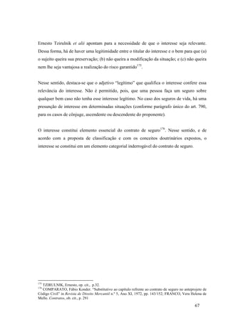 67
Ernesto Tzirulnik et alii apontam para a necessidade de que o interesse seja relevante.
Dessa forma, há de haver uma legitimidade entre o titular do interesse e o bem para que (a)
o sujeito queira sua preservação; (b) não queira a modificação da situação; e (c) não queira
nem lhe seja vantajosa a realização do risco garantido175
.
Nesse sentido, destaca-se que o adjetivo “legítimo” que qualifica o interesse confere essa
relevância do interesse. Não é permitido, pois, que uma pessoa faça um seguro sobre
qualquer bem caso não tenha esse interesse legítimo. No caso dos seguros de vida, há uma
presunção de interesse em determinadas situações (conforme parágrafo único do art. 790,
para os casos de cônjuge, ascendente ou descendente do proponente).
O interesse constitui elemento essencial do contrato de seguro176
. Nesse sentido, e de
acordo com a proposta de classificação e com os conceitos doutrinários expostos, o
interesse se constitui em um elemento categorial inderrogável do contrato de seguro.
175
TZIRULNIK, Ernesto, op. cit., p.32.
176
COMPARATO, Fábio Konder. “Substitutivo ao capítulo refrente ao contrato de seguro no anteprojeto de
Código Civil” in Revista de Direito Mercantil n.º 5, Ano XI, 1972, pp. 143/152; FRANCO, Vera Helena de
Mello. Contratos, ob. cit., p. 291
 