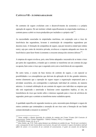 68
CAPÍTULO VII - A EMPRESARIALIDADE
Os contratos de seguro evoluíram com o desenvolvimento da economia e a própria
operação de seguros. De um instituto voltado especificamente às empreitadas marítimas, o
contrato passa a cobrir os riscos produzidos por incêndios e a própria vida177
.
As necessidades associadas às empreitadas marítimas, em conjunção com o risco de
insolvência das seguradoras, levaram à constituição de companhias seguradoras por
decretos reais. A formação de companhias de seguro, seja por iniciativa estatal (por ordens
reais), seja por conta da iniciativa privada, revelou-se a resposta adequada aos riscos de
insolvência e para fazer frente à constante e crescente ameaça dos sinistros dolosos178
.
A empresa de seguro revela-se, pois, uma forma adequada e necessária de se tratar o risco
por parte dos seguradores, evitando que o contrato se transforme em um contrato de jogo
ou aposta, bem como o risco que o segurado corre com a insolvência de seu segurador.
De outro turno, o exame da base técnica do contrato de seguro, e em especial as
possibilidades e as conseqüências que derivam da aplicação da lei dos grandes números,
mostra claramente que a operação de seguro requer a organização empresarial para a
atividade securitária, em contrapartida à exploração individual do contrato, de maneira
atécnica. A eventual celebração de um contrato de seguro com indivíduo ou empresa que
não está organizada e autorizada a funcionar como seguradora implica, aí sim, na
transferência do risco que incide sobre o interesse segurado para o risco de solvência do
segurador, posto que o contrato se transforma numa verdadeira aposta.
A qualidade específica de segurador mostra-se, pois, necessária para distinguir o seguro de
outros contratos que contemplam a assunção de um risco sem a formação de um fundo
comum destinado a ressarcir os sinistros179
.
177
Nesse sentido a clássica descrição da evolução do contrato por Cesare Vivante (Del Contratto di
Assicurazione. Torino: Unione Tipografico – Editrice Torinese; 1936. p. 3 e seguintes).
178
VIVANTE, Cesare. ob. cit., p. 4
179
Idem ibidem., pp. 9/10. Vale a pena destacar sua referência no sentido de que “Sicchè può concludersi,
como consequenza di tutte le precedenti osservazioni, che quel solo contratto è capace di produrre tuttil gli
effetti (le azioni e le eccezioni) di un contratto di assicurazione, il quale sia assunto da un’impresa
 