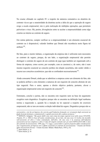 69
No exame efetuado no capítulo IV a respeito da natureza comutativa ou aleatória do
contrato viu-se que a unanimidade da doutrina aceita a idéia de que a operação de seguro
exige a escala empresarial, isto é, pela realização de múltiplas operações, que permitem
pulverizar o risco. Há, porém, divergências entre se aceitar a empresarialidade como algo
externo ou interno ao contrato de seguro.
Em outras palavras, cumpre verificar se a empresarialidade é um elemento essencial do
contrato ou é dispensável, valendo lembrar que Donati não reconhecia nesta figura tal
atributo180
.
De fato, para o mestre italiano, a organização da empresa não é suficiente nem necessária
ao contrato de seguro, porque, de um lado, a organização empresarial não permite
distinguir o contrato de seguro de um contrato de jogo (que também ser organizado sob a
forma de empresa, como ocorre, por exemplo, com os cassinos) e, de outro, não é nem
mesmo requisito essencial ao conceito jurídico da relação securitária, não sendo válido o
recurso aos conceitos econômicos, que não se confundem necessariamente181
.
Ainda consoante Donati, ainda que se admitisse a empresa como um elemento de fato, não
se poderia atribuir a este elemento a natureza de um requisito de conceito abstrato de um
tipo negocial. Para o autor, apenas o direito objetivo poderia, portanto, elevar a
organização empresarial como um requisito do conceito182
.
Entretanto, conclui o jurista, não se encontra este requisito nem na base do argumento
exegético nem dogmático. Exegético porque não se encontra na definição legal nenhuma
norma a requerendo e, quando há a menção na lei especial a respeito do exercício
empresarial, não se tem em mente a relação individual de seguro. Dogmático porque não se
assicuratrice, cioè da un’impresa che esercita quell’industria formando coi versamenti degli assicurati un
fondo di premi destinato a somminstrarle i capitali assicurati alle scadenze promesse.”
180
DONATI, Antígono: “Ma questi dubbi sono stati ormai da tempo superati (cosi nello stesso VIVANTE,
Tratatto, IV, n. 1865) in base all’esatta considerazione, da un lato, che una cosa è il rischio che incombe
sull’assicurato ed altra è l’alea contrattuale; dall’altro, che una cosa è la sicurezza dell’industria
assicurativa nel suo complesso e altra è l’alea del singolo contratto (cfr. per tutti COPPA ZUCCARI, L’alea
del contratto di assicurazione, 1899, pag. 17 e segg.), a prescindere a questo proposito dalla considerazione
che l’organizazione ad impresa non è affatto essenziale al contratto di assicuriazione.” Tratatto del Diritto
delle Assicurazioni Private – Volume Secondo. Milano: Multa Pacis, 1954. p. 42.
181
Idem ibidem. p. 15
182
Idem ibidem. p. 16
 