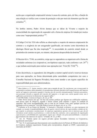 70
aceita que a organização empresarial retorne à causa do contrato, pois, de fato, a função de
uma relação se verifica com o exame da prestação e não por meio de elementos que lhe são
estranhos183
.
No âmbito interno, Pedro Alvim destaca que as idéias de Vivante a respeito da
essencialidade da organização do segurador sob a forma de empresa foi tratada por muitos
como uma “impropriedade jurídica”184
.
O Código Civil de 1916 não refletiu as observações a respeito da natureza empresarial do
contrato e a exigência de um assegurador qualificado, até mesmo como decorrência da
ideologia liberal que lhe deu inspiração185
. A necessidade de controle estatal desde os
primórdios do contrato no país, no entanto, não passou despercebida da doutrina186
.
O Decreto-lei n. 73/66, ao contrário, exige que os seguradores se organizem sob a forma de
sociedades anônimas (ou cooperativas, em hipóteses especiais, tudo conforme o art. 24187
)
e que tenham autorização para realizar suas operações (art. 74 do DL 73/66188
).
Como decorrência, os seguradores são obrigados a manter capital social e reservas técnicas
para suas operações, na forma determinada pelas autoridades competentes (no caso o
Conselho Nacional de Seguros Privados), bem como atender a um regime específico de
responsabilidade para seus administradores.
183
Idem ibidem. p. 17. Assim, encerra o autor com a menção de que “In conclusione, pur riconoscendo la
essenzialità economica della mutualità e la grandissima rilevanza giuridica dell’organizzazione dell’impresa
anche sul rapporto assicurativo quando è concluso da chi esercita sistematicamente l’attività assicurativa,
non possiamo elevarla a requisito del concetto del rapporto, e in ogni caso, anche quando esiste, non è
sufficiente a permetterne la distinzione da rapporti affini.”
184
ALVIM, Pedro. Contrato de Seguro, ob. cit., p. 180
185
Pedro Alvim inclusive diz que “em face das normas jurídicas que figuram nas codificações modernas,
toda pessoa capaz de obrigar-se, segundo o direito comum, pode estipular o seguro, na condição de
segurador. Não existe incompatibilidade, pois se trata de um contrato como outro qualquer previsto na
legislação civil ou comercial.” (ALVIM, Pedro,Contrato de Seguro, ob. cit., p. 178)
186
Conforme se lê em Pontes de Miranda: “A limitação à liberdade econômica, ao auto-regramento da
vontade, no tocante à manifestabilidade eficaz do querer, tem de derivar da regra jurídica contida em lei,
que respeite os princípios constitucionais. As empresas seguradoras operam com os interesses que são de
relevância social, mesmo se privatísticas; e o fato da álea dos contratos, com a suposição de organização
especial para a solvabilidade dos seguradores, sugere que o Estado vele pela autorizabilidade e o modo de
funcionamento das empresas de seguros.” (Tratado, ob. cit., p. 403)
187
Art. 24. “Poderão operar em seguros privados apenas Sociedades Anônimas ou Cooperativas,
devidamente autorizadas.”
188
“Art. 74. A autorização para funcionamento será concedida através de Portaria do Ministro da Indústria e
do Comércio, mediante requerimento firmado pelos incorporadores, dirigido ao CNSP e apresentado por
intermédio da SUSEP.”
 