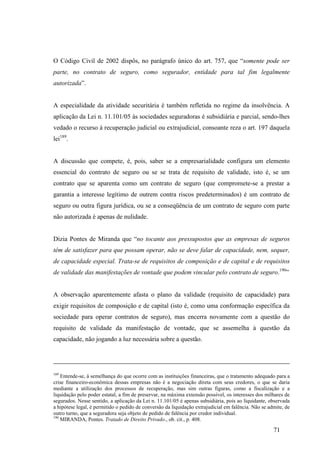 71
O Código Civil de 2002 dispôs, no parágrafo único do art. 757, que “somente pode ser
parte, no contrato de seguro, como segurador, entidade para tal fim legalmente
autorizada”.
A especialidade da atividade securitária é também refletida no regime da insolvência. A
aplicação da Lei n. 11.101/05 às sociedades seguradoras é subsidiária e parcial, sendo-lhes
vedado o recurso à recuperação judicial ou extrajudicial, consoante reza o art. 197 daquela
lei189
.
A discussão que compete, é, pois, saber se a empresarialidade configura um elemento
essencial do contrato de seguro ou se se trata de requisito de validade, isto é, se um
contrato que se aparenta como um contrato de seguro (que compromete-se a prestar a
garantia a interesse legítimo de outrem contra riscos predeterminados) é um contrato de
seguro ou outra figura jurídica, ou se a conseqüência de um contrato de seguro com parte
não autorizada é apenas de nulidade.
Dizia Pontes de Miranda que “no tocante aos pressupostos que as empresas de seguros
têm de satisfazer para que possam operar, não se deve falar de capacidade, nem, sequer,
de capacidade especial. Trata-se de requisitos de composição e de capital e de requisitos
de validade das manifestações de vontade que podem vincular pelo contrato de seguro.190
”
A observação aparentemente afasta o plano da validade (requisito de capacidade) para
exigir requisitos de composição e de capital (isto é, como uma conformação específica da
sociedade para operar contratos de seguro), mas encerra novamente com a questão do
requisito de validade da manifestação de vontade, que se assemelha à questão da
capacidade, não jogando a luz necessária sobre a questão.
189
Entende-se, à semelhança do que ocorre com as instituições financeiras, que o tratamento adequado para a
crise financeiro-econômica dessas empresas não é a negociação direta com seus credores, o que se daria
mediante a utilização dos processos de recuperação, mas sim outras figuras, como a fiscalização e a
liquidação pelo poder estatal, a fim de preservar, na máxima extensão possível, os interesses dos milhares de
segurados. Nesse sentido, a aplicação da Lei n. 11.101/05 é apenas subsidiária, pois ao liquidante, observada
a hipótese legal, é permitido o pedido de conversão da liquidação extrajudicial em falência. Não se admite, de
outro turno, que a seguradora seja objeto de pedido de falência por credor individual.
190
MIRANDA, Pontes. Tratado de Direito Privado., ob. cit., p. 408.
 