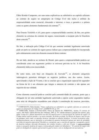 72
Fábio Konder Comparato, em suas notas explicativas ao substitutivo ao capítulo referente
ao contrato de seguro no anteprojeto de Código Civil não inclui o atributo da
empresarialidade como essencial, elencando o interesse, o risco, a garantia e o prêmio
como os quatro elementos fundamentais do contrato191
.
Para Ernesto Tzirulnik et alii, para quem a empresarialidade constitui, de fato, um quinto
elemento na estrutura do contrato de seguro, mencionando a recepção pela lei brasileira
deste conceito192
.
De fato, a indicação pelo Código Civil de que somente entidade legalmente autorizada
pode ser parte no contrato de seguro parece indicar que a empresarialidade foi incorporada
pelo ordenamento como um elemento essencial deste contrato.
De um lado, atende-se ao reclamo de Donati, para quem a empresarialidade poderia ser
considerada como um argumento jurídico se estivesse prevista na lei. A lei brasileira
claramente indica essa necessidade.
De outro turno, com base em Junqueira de Azevedo193
, os elemento categoriais
inderrogáveis permitem distinguir os negócios jurídicos, uns dos outros. Assim,
aproveitando a lição de Vivante, é de se concluir que a organização especial do segurador
na forma da lei é um elemento que integra a natureza do contrato e não apenas um
requisito de sua validade.
Como elemento essencial pode-se concluir pela comutatividade do contrato, posto que a
obrigação de ser uma entidade legalmente autorizada a operar como seguradora implica
uma série de obrigações secundárias com relação à constituição de reservas, provisões,
191
COMPARATO, Fábio Konder. “Notas explicativas ao substitutivo ao capítulo referente ao contrato de
seguro no anteprojeto de Código Civil”, in RDM 05/143, p. 147.
192
TZIRULNIK, Ernesto; CAVALCANTI, Flávio de Queiroz B.; PIMENTEL, Ayrton. O contrato de
seguro. São Paulo: Editora Revista dos Tribunais, 2003, p. 39, valendo destacar a posição dos autores, para
quem “Longo foi o debate doutrinário (ou não) da empresa para a caracterização do contrato de seguro. O
Código tomou explícito partido, e ao nosso entender, de forma acertada. No Direito do Seguro, mais do que
em qualquer outro ramo, as questões técnicas vinculam as soluções jurídicas. A técnica securitária exige,
indispensavelmente, que as operações se procedam de maneira alcançável apenas por meio de atividades
exercidas de maneira empresarial. Resslate-se, a propósito, que o conceito de empresa, consagrado a partir
da doutrina italiana, descende diretamente dos estudos levados a cabo por Vivante. A empresarialidade
ínsita à concepção moderna de seguro é destacada pelo redator do Substitutivo: “O contrato de seguro não
pode ser desligado do conjunto operacional no qual se insere, sem ser desfigurado em sua natureza.”
 
