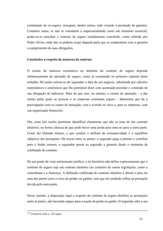 73
contratação de co-seguro, resseguro, dentre outras, tudo visando à prestação da garantia.
Contrário senso, se não se considerar a empresarialidade como um elemento essencial,
poder-se-ia conceber o contrato de seguro isoladamente concebido, como referido por
Pedro Alvim, onde não se poderia exigir daquela parte que se compromete com a garantia
o cumprimento de suas obrigações.
Conclusões a respeito da natureza do contrato
O exame da natureza comutativa ou aleatória do contrato de seguro depende
intrinsecamente da operação de seguro, como já examinado no primeiro capítulo deste
trabalho. Há muito retirou-se do segurador a álea de seu negócio, substituída por cálculos
matemáticos e estatísticos que lhe permitem dizer com acentuada precisão o conteúdo de
sua obrigação de indenizar. Mais do que isso, no entanto, o exame da operação – e das
razões pelas quais as pessoas e as empresas contratam seguro – demonstra que há a
preocupação com os custos de transação, com a aversão ao risco e, para as empresas, com
sua organização financeira.
Ora, estas três razões permitem identificar claramente que não se trata de um contrato
aleatório, na forma clássica de que pode haver uma perda para uma ou para a outra parte.
Como diz Orlando Gomes, o que confere o atributo da comutatividade é o equilíbrio
subjetivo das prestações. Há trocas entre as partes: o segurado paga o prêmio e contribui
para o fundo comum; o segurador presta ao segurado a garantia desde o momento da
celebração do contrato.
De um ponto de vista estritamente jurídico, a lei brasileira não define expressamente que o
contrato de seguro seja um contrato aleatório (ao contrário de outras legislações, como a
colombiana e a francesa). A definição codificada do contrato aleatório é aberta e para ela
uma das partes corre o risco de perder ou ganhar, sem que tal condição influa na prestação
devida pela outra parte.
Nesse sentido, a disposição legal a respeito do contrato de seguro distribui as prestações
entre as partes, não havendo espaço para a noção de perda ou ganho. O segurado sabe a sua
193
Conforme nota n. 124 supra.
 