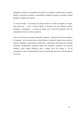 74
obrigação, consistente no pagamento do prêmio; ao segurador cumpre prestar a garantia
durante a execução do contrato e, eventualmente, indenizar ou pagar ao segurado o capital
garantido, na hipótese de sinistro.
Ao assim proceder, a lei brasileira dá especial ênfase ao caráter de garantia ao seguro,
razão pela qual – e com o devido respeito às doutrinas dos mais influentes juristas
brasileiros e estrangeiros – o contrato de seguro, sob a ótica da lei brasileira, deve ser
considerado como um contrato comutativo.
É por essa razão que a prestação devida pelo segurador – de garantia do interesse legítimo
do segurado – deve prevalecer para a identificação do contrato de seguro como sendo um
contrato comutativo, observando-se ainda que a organização empresarial da atividade
securitária, absolutamente necessária diante das complexas exigências da economia
moderna, exerce capital influência sobre a função social do contrato e, via de
conseqüência, sobre a interpretação que deva ser observada, sob pena de desvirtuamento
do sistema.
 