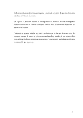 3
Serão apresentadas as doutrinas, estrangeiras e nacionais a respeito da questão, bem como
a posição de tribunais nacionais.
Em seguida se procurará discutir as conseqüências da discussão no que diz respeito a
elementos essenciais do contrato de seguro, como o risco, o seu caráter empresarial e a
prestação de garantia.
Finalmente, o presente trabalho procurará examinar como os diversos deveres a cargo das
partes no contrato de seguro se colocam nessa discussão a respeito da sua natureza, bem
como a interpretação do contrato de seguro como é correntemente realizada e sua interação
com a questão que se propõe.
 