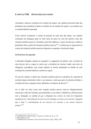 75
CAPÍTULO VIII OS DEVERES DAS PARTES
Assentada a natureza comutativa do contrato de seguro, este capítulo procurará tratar das
prestações que incumbem às partes no âmbito de um contrato de seguro e sua relação com
a comutatividade da operação.
Como adverte Comparato o estudo da posição de cada uma das partes, nas relações
contratuais da obrigação pode ser feito tanto do porto de vista dos direitos como das
situações jurídicas passivas. Entretanto, para fins didáticos, o autor recorda que a análise é
geralmente feita a partir das situações jurídicas passivas194
. A análise que se segue parte do
exame das situações jurídicas passivas impostas ao segurado, em primeiro lugar.
(i) Os deveres do segurado
A principal obrigação imposta ao segurado é o pagamento do prêmio, mas o estatuto de
seus deveres não se esgota aí, posto que a disciplina do contrato impõe uma série de
obrigações secundárias, cujo exame também se mostra apropriado no âmbito de uma
avaliação da comutatividade do contrato de seguro.
No que diz respeito à análise das situações jurídicas passivas contratuais do segurado há
acirrada disputa doutrinária sobre a sua natureza, sendo que parte da doutrina defende a
existência de ônus, enquanto outros defendem a existência de deveres195
.
Ao se falar em ônus como uma situação jurídica passiva deve-se obrigatoriamente
mencionar a obra de Carnelutti, que aprofundou o seu estudo e estabeleceu a diferença para
com a obrigação, no sentido de que a obrigação (ou o dever, no texto de Comparato)
constitui-se na “subordinação de interesse do obrigado ao interesse de outrem”, enquanto
que o ônus “é subordinação de um interesse do onerado a um (outro) interesse
próprio”196
.
194
COMPARATO, Fábio Konder. O seguro de crédito, ob. cit. p. 119
195
Idem ibidem; p. 119
196
CARNELUTTI, Francesco. Teoria Geral do Direito, Lejus, 1999, p. 289
 