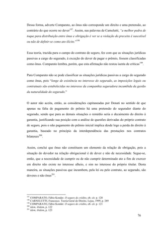 76
Dessa forma, adverte Comparato, ao ônus não corresponde um direito e uma pretensão, ao
contrário do que ocorre no dever197
. Assim, nas palavras de Carnelutti, “a melhor pedra de
toque para distribuição entre ônus e obrigação é ver se a violação do preceito é suscetível
ou não de definir-se como ato ilícito.”198
Essa teoria, trazida para o campo do contrato de seguro, fez com que as situações jurídicas
passivas a cargo do segurado, à exceção do dever de pagar o prêmio, fossem classificadas
como ônus. Comparato lembra, porém, que esta afirmação não restou isenta de críticas199
.
Para Comparato não se pode classificar as situações jurídicas passivas a cargo do segurado
como ônus, pois “longe de existência no interesse do segurado, as imposições legais ou
contratuais são estabelecidas no interesse da companhia seguradora incumbida da gestão
da naturalidade do segurado.”
O autor não aceita, então, as considerações capitaneadas por Donati no sentido de que
apenas na falta de pagamento do prêmio há uma pretensão do segurador diante do
segurado, sendo que para as demais situações o remédio seria o decaimento do direito à
garantia, justificando sua posição com a análise de questões derivadas do próprio contrato
de seguro, pois o não pagamento do prêmio inicial implica desde logo a perda do direito à
garantia, baseado no princípio da interdependência das prestações nos contratos
bilaterais200
.
Assim, conclui que ônus não constituem um elemento da relação de obrigação, pois a
situação do devedor na relação obrigacional é de dever e não de necessidade. Segue-se,
então, que a necessidade de cumprir ou de não cumprir determinado ato a fim de exercer
em direito não existe no interesse alheio, e sim no interesse do próprio titular. Desta
maneira, as situações passivas que incumbem, pela lei ou pelo contrato, ao segurado, são
deveres e não ônus201
.
197
COMPARATO, Fábio Konder. O seguro de crédito, ob. cit. p. 120
198
CARNELUTTI, Francesco. Teoria Geral do Direito, Lejus, 1999, p. 289
199
COMPARATO, Fábio Konder. O seguro de crédito, ob. cit. p. 121
200
idem, ibidem, p. 122
201
idem, ibidem, p. 123
 