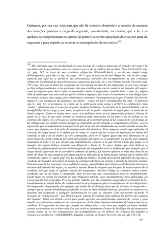 77
Garrigues, por sua vez, menciona que não há consenso doutrinário a respeito da natureza
das situações passivas a cargo do segurado, considerando, no entanto, que a lei e as
apólices se complementam no sentido de permitir a correta apreciação do risco por parte do
segurador e para impedir ou minorar as conseqüências de um sinistro202
.
202
Diz Garrigues que “la peculiaridad de estas normas de conducta impuestas al tomador del seguro ha
suscitado una larga polémica entre los autores acerca de su calificación jurídica. Para EHRENZWEIG (op.
cit., pág. 147) se trata de una verdadera obligación (Werbindlichkeit) y no de una simple carga
(Obliengenheit); para BRUCK (op. cit., págs.. 267 e sigs.) se trata no de una obligación, sino de una carga,
supuesto que aquí no se producen las consecuencias normales del incumplimiento de una verdadera
obligación (posibilidad de ejecución forzosa, reparación del daño, etc.); en el mismo sentido HALPERIN, pág.
276 y sigs, dice que al deber del asegurado no corresponde un derecho del asegurador en este caso, porque
no liga obligacionalmente a dos personas, sino que establece una cierta conducta del tomador del seguro,
como presupuesto para hacer valer su pretensión contra el asegurador; también DONATI (op. cit., página
390) se inclina por esta tesis al decir que los deberes impuestos por la ley al contratante no son obligaciones
en sentido técnico, sino cargas cuya observancia constituye el presupuesto para que el titular del derecho
adquiera o no decaiga de sus derechos; por último – y para no hacer interminables las citas – GASPERONI
(op.cit., pág. 83) se pronuncia en contra de la calificación como carga y prefiere la calificación como
“poder”, afirmando que el concepto de poder justifica fácilmente el principio de la incoercibilidad y de la
inexigibilidad de la carga y, por tanto, el ejercicio de un poder conferido al sujeto para la tutela de un
interés proprio. Como en tantos otros casos, esta polémica tiene escasa importancia práctica. Hemos de
partir de la base de que tales normas de conducta están enunciadas en las leyes o en las pólizas de los
contratos de seguro. Es cierto que las consecuencias de la inobservancia de tal conducta no son propias de
las obligaciones en sentido estricto, porque no engendran acción dirigida al cumplimiento forzoso , ni a la
reparación por incumplimiento (esto aparte de que tal acción de cumplimiento no tendría sentido en muchos
casos, por ejemplo, en el de falta de comunicación del siniestro). Pero tampoco resulta aquí aplicable al
concepto de carga (onus) si se estima que la carga se caracteriza por el dato de imponerse en interés del
sometido a ella y no en interés de otro contratante, pues en el seguro quien está más interesado en la
observancia de cierta conducta por parte del tomador del seguro es el asegurador, ya que de esa conducta
dependerá el tener o no que abonar una indemnización superior a la que habría tenido que pagar si el
tomador del seguro hubiese actuado con diligencia y buena fe. Es, pues, dudoso que estes deberes se
establezcan preferentemente en interés del asegurado (al asegurador no le es indiferente, por ejemplo, que el
riesgo resulte agravado sin el correlativo aumento de prima). En nuestra opinión se trata más bien de un
deber de observar una conducta leal, impuesta por el principio de la buena fe que ilumina todo el ámbito del
contrato de seguro (v. supra, pág. 46). La medida del riesgo y su justa apreciación dependen de cuál sea la
conducta del tomador del seguro al tiempo de contratar (declaración exacta) y durante la vida del contrato.
Pero así como la ley sanciona con la nulidad (o mejor, anulabilidad) del contrato la declaración inexacta o
reticente del tomador del seguro, no establece nuestro Derecho ninguna sanción para la inobservancia de la
conducta leal que exige el legítimo interés del asegurador. Nuestro Código de comercio indica ciertas
conductas que ha de seguir el asegurado, pero no nos dice que consecuencias tiene su incumplimiento.
Desde luego no serían las propias de una obligación estricta, cuyo incumplimiento lleva aparejadas las
consecuencias bien conocidas. Pero las pólizas redactas por las compañías aseguradoras completan la ley,
transformando el simple deber de conducta leal en un presupuesto para el cumplimento de las obligaciones
del asegurador, disponiendo, por ejemplo, que a falta de las declaraciones que ha de hacer el asegurado, y
siempre que no quede debidamente justificado el caso de imposibilidad material, quedaron en suspenso los
derechos del asegurado a cualquier indemnización en caso de siniestro. Este mecanismo recuerda el
concepto de “presuposición”, que BRUCK (op.cit., página 282) utiliza para calificar los deberes de conducta
del tomador. Todos sus deberes sirven para poder apreciar una determinada situación de riesgo y para
impedir su realización o aminorar sus consecuencias. A tales fines imponen al tomador del seguro una cierta
conducta. El asegurador no tiene que cumplís sus obligaciones, o las tiene que cumplir en menor medida,
cuando esa conducta no es observada. Por esta razón es justamente al tratar de la obligación del asegurador
cuando hemos de ver las consecuencias del incumplimiento de los deberes de conducta del tomador a
respecto a esos deberes.” (GARRIGUES, Joaquim. Contrato de Seguro Terrestre, ob. cit., pp. 151/152)
 