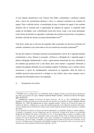 79
A este respeito manifesta-se Luis Velasco San Pedro, comentando a intrínseca relação
entre o dever de corretamente declarar o risco e a natureza comutativa do contrato de
seguro. Para o referido jurista, a consideração de que o contrato de seguro é um contrato
aleatório não se sustenta ante a organização da empresa de seguros. A expansão deste
campo de atividades, com a distribuição social dos riscos, exige a sua exata declaração,
como forma de permitir ao segurador a realização dos cálculos de provisões e do prêmio e
formular a decisão de aceitar ou recusar determinado risco205
.
Vale dizer, ainda, que os deveres do segurado estão associados aos diversos momentos do
contrato, tomando-se em conta tratar-se de um contrato de execução continuada206
.
No que diz respeito à formação encontra-se precipuamente o dever de o segurado declarar
corretamente o risco. Quanto à execução, verifica-se a obrigação de o segurado pagar o
prêmio (obrigação fundamental) e evitar o agravamento intencional do risco, abstendo-se
de condutas que possam levar a este efeito, bem como manter o segurador informado a
respeito de qualquer alteração em sua condição original. Finalmente, caso o sinistro ocorra,
encontra-se o dever de imediatamente comunicá-lo ao segurador, além de tomar as
medidas possíveis para preveni-lo e mitigar os seus efeitos, bem como cooperar com a
prestação de informações para a sua regulação.
1. O pagamento do prêmio.
205
PEDRO, Luis A. Velasco San, "in" VICENTE, Pedro J. Rubio, El deber precontractual de declaración
del riesgo en el contrato de seguro. Madrid: Fundación Mapfre Estúdios - Instituto de Ciencias Del Seguro,
2003. pp XIII/XIV
206
GARRIGUES, Joaquim. O Contrato de Seguro Terrestre., ob. cit., p. 126 e GONZÁLEZ, Amalia
Rodríguez. El deber de aminorar las consecuencias del siniestro en el contrato de seguro. Madrid: Editorial
Dykinson, S.L., 2009. Da segunda obra se extra o seguinte excerto: “Existen en el contrato de seguro, un
conjunto de deberes y obligaciones a cargo del tomador/asegurado en los diferentes momentos del seguro.
Así, por ejemplo antes de la firma del contrato surge el deber-legal-de declaración del riesgo por el tomador
del seguro.
Una vez firmado el contrato, los efectos del mismo desplegarán su virtualidad, siempre y cuando cumplan –
el tomador y asegurado- con las obligaciones que les conciernen. El pago de la prima es la primordial
obligación del tomador del seguro, reconocida en el art. 14. En segundo lugar el segur ose establece sobre
la base de que el riesgo que el asegurador asume será similar durante todo el tiempo de duración del
contrato. En caso de agravación de aquél, recae sobre el tomador o el asegurado la declaración de esta
circunstancia. En tercer lugar, el tomador y el asegurado tienen el deber de no provocar el siniestro. La ley
en el art. 19 dispone que el asegurador está obligado al pago de la prestación, salvo en el caso de que el
siniestro haya sido causado por mala fe del asegurado.” (p. 27)
 