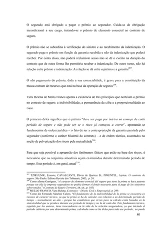 80
O segurado está obrigado a pagar o prêmio ao segurador. Cuida-se de obrigação
incondicional a seu cargo, tratando-se o prêmio de elemento essencial ao contrato de
seguro.
O prêmio não se subordina à verificação do sinistro e ao recebimento da indenização. O
segurado paga o prêmio em função da garantia recebida e não da indenização que poderá
receber. Por conta disso, não poderá reclamá-lo acaso não se dê o evento na duração do
contrato que de outra forma lhe permitiria receber a indenização. De outro turno, não há
relação entre prêmio e indenização. A relação se dá entre o prêmio e a garantia207
.
O não pagamento do prêmio, dada a sua essencialidade, é grave para a constituição da
massa comum de recursos que está na base da operação de seguros208
.
Vera Helena de Mello Franco aponta a existência de três princípios que norteiam o prêmio
no contrato de seguro: a indivisibilidade; a permanência da cifra e a proporcionalidade ao
risco.
O primeiro deles significa que o prêmio “deve ser pago por inteiro no começo de cada
período de seguro e não pode ser se o risco já começou a correr”, apontando-se
fundamentos de ordem jurídica – o fato de ser a contraprestação da garantia prestada pelo
segurador (conforme o caráter bilateral do contrato) – e de ordem técnica, assentados na
noção de pulverização dos riscos pela mutualidade209
.
Para que seja possível a apreensão dos fenômenos fáticos que estão na base dos riscos, é
necessário que os conjuntos amostrais sejam examinados durante determinado período de
tempo. Este período é, em geral, anual210
.
207
TZIRULNIK, Ernesto; CAVALCANTI, Flávio de Queiroz B.; PIMENTEL, Ayrton. O contrato de
seguro. São Paulo: Editora Revista dos Tribunais, 2003, p. 38.
208
Como afirma Garrigues, “el caracter de elemento esencial del seguro que tiene la prima se hace patente
porque sin ella la empresa seguradora no podría formar el fondo necesario para el pago de los siniestros
sobrevenidos.” (Contrato de Seguro Terrestre, ob. cit., p. 103)
209
MELLO FRANCO, Vera Helena. Contratos – Direito Civil e Empresarial. p. 299.
210
Como diz Fernando Sánchez Calero, “El fundamento de la indivisibilidad de la prima se encuentra en
razones de carácter técnico, ya que la prima se ha de calcular con relación a un determinado período de
tiempo – normalmente un año – porque las estadísticas que sirven para su cálculo están basadas en la
siniestralidad que se produce durante ese período de tiempo y no la de cada día. Este fundamento técnico,
repetido por los autores, tiene trascendencia en la vida de la relación aseguradora, ya que iniciado el
período cubierto por una determinada prima, calculada como se ha dicho para todo ese período , no puede
 